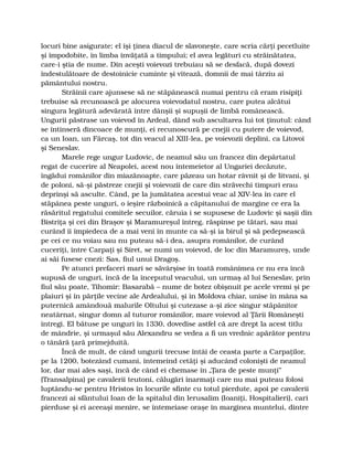 locuri bine asigurate; el îşi ţinea diacul de slavoneşte, care scria cărţi pecetluite
şi împodobite, în limba învăţată a timpului; el avea legături cu străinătatea,
care-i ştia de nume. Din aceşti voievozi trebuiau să se desfacă, după dovezi
îndestulătoare de destoinicie cuminte şi vitează, domnii de mai târziu ai
pământului nostru.
Străinii care ajunsese să ne stăpânească numai pentru că eram risipiţi
trebuise să recunoască pe alocurea voievodatul nostru, care putea alcătui
singura legătură adevărată între dânşii şi supuşii de limbă românească.
Ungurii păstrase un voievod în Ardeal, dând sub ascultarea lui tot ţinutul: când
se întinseră dincoace de munţi, ei recunoscură pe cnejii cu putere de voievod,
ca un Ioan, un Fărcaş, tot din veacul al XIII-lea, pe voievozii deplini, ca Litovoi
şi Seneslav.
Marele rege ungur Ludovic, de neamul său un francez din depărtatul
regat de cucerire al Neapolei, acest nou întemeietor al Ungariei decăzute,
îngădui românilor din miazănoapte, care păzeau un hotar râvnit şi de litvani, şi
de poloni, să-şi păstreze cnejii şi voievozii de care din străvechi timpuri erau
deprinşi să asculte. Când, pe la jumătatea acestui veac al XIV-lea în care el
stăpânea peste unguri, o ieşire războinică a căpitanului de margine ce era la
răsăritul regatului comitele secuilor, căruia i se supusese de Ludovic şi saşii din
Bistriţa şi cei din Braşov şi Maramureşul întreg, răspinse pe tătari, sau mai
curând îi împiedeca de a mai veni în munte ca să-şi ia birul şi să pedepsească
pe cei ce nu voiau sau nu puteau să-i dea, asupra românilor, de curând
cuceriţi, între Carpaţi şi Siret, se numi un voievod, de loc din Maramureş, unde
ai săi fusese cnezi: Sas, fiul unui Dragoş.
Pe atunci prefaceri mari se săvârşise în toată românimea ce nu era încă
supusă de unguri, încă de la începutul veacului, un urmaş al lui Seneslav, prin
fiul său poate, Tihomir: Basarabă – nume de botez obişnuit pe acele vremi şi pe
plaiuri şi în părţile vecine ale Ardealului, şi în Moldova chiar, unise în mâna sa
puternică amândouă malurile Oltului şi cutezase a-şi zice singur stăpânitor
neatârnat, singur domn al tuturor românilor, mare voievod al Ţării Româneşti
întregi. El bătuse pe unguri în 1330, dovedise astfel că are drept la acest titlu
de mândrie, şi urmaşul său Alexandru se vedea a fi un vrednic apărător pentru
o tânără ţară primejduită.
Încă de mult, de când ungurii trecuse întâi de ceasta parte a Carpaţilor,
pe la 1200, botezând cumani, întemeind cetăţi şi aducând colonişti de neamul
lor, dar mai ales saşi, încă de când ei chemase în „Ţara de peste munţi”
(Transalpina) pe cavalerii teutoni, călugări înarmaţi care nu mai puteau folosi
luptându-se pentru Hristos în locurile sfinte cu totul pierdute, apoi pe cavalerii
francezi ai sfântului Ioan de la spitalul din Ierusalim (Ioaniţi, Hospitalieri), cari
pierduse şi ei aceeaşi menire, se întemeiase oraşe în marginea muntelui, dintre
 