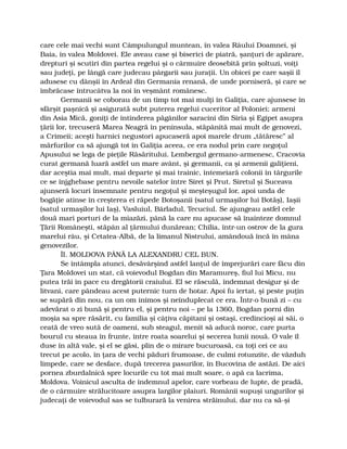 care cele mai vechi sunt Câmpulungul muntean, în valea Râului Doamnei, şi
Baia, în valea Moldovei. Ele aveau case şi biserici de piatră, şanţuri de apărare,
drepturi şi scutiri din partea regelui şi o cârmuire deosebită prin şoltuzi, voiţi
sau judeţi, pe lângă care judecau pârgarii sau juraţii. Un obicei pe care saşii îl
adusese cu dânşii în Ardeal din Germania renană, de unde porniseră, şi care se
îmbrăcase întrucâtva la noi în veşmânt românesc.
Germanii se coborau de un timp tot mai mulţi în Galiţia, care ajunsese în
sfârşit paşnică şi asigurată subt puterea regelui cuceritor al Poloniei; armeni
din Asia Mică, goniţi de întinderea păgânilor saracini din Siria şi Egipet asupra
ţării lor, trecuseră Marea Neagră în peninsula, stăpânită mai mult de genovezi,
a Crimeii; aceşti harnici negustori apucaseră apoi marele drum „tătăresc” al
mărfurilor ca să ajungă tot în Galiţia aceea, ce era nodul prin care negoţul
Apusului se lega de pieţile Răsăritului. Lembergul germano-armenesc, Cracovia
curat germană luară astfel un mare avânt, şi germanii, ca şi armenii galiţieni,
dar aceştia mai mult, mai departe şi mai trainic, întemeiară colonii în târgurile
ce se înjghebase pentru nevoile satelor între Siret şi Prut. Siretul şi Suceava
ajunseră locuri însemnate pentru negoţul şi meşteşugul lor, apoi unda de
bogăţie atinse în creşterea ei răpede Botoşanii (satul urmaşilor lui Botăş), Iaşii
(satul urmaşilor lui Iaş), Vasluiul, Bârladul, Tecuciul. Se ajungeau astfel cele
două mari porturi de la miazăzi, până la care nu apucase să înainteze domnul
Ţării Româneşti, stăpân al ţărmului dunărean; Chilia, într-un ostrov de la gura
marelui râu, şi Cetatea-Albă, de la limanul Nistrului, amândouă încă în mâna
genovezilor.
ÎI. MOLDOVA PÂNĂ LA ALEXANDRU CEL BUN.
Se întâmpla atunci, desăvârşind astfel lanţul de împrejurări care făcu din
Ţara Moldovei un stat, că voievodul Bogdan din Maramureş, fiul lui Micu, nu
putea trăi în pace cu dregătorii craiului. El se răsculă, îndemnat desigur şi de
litvani, care pândeau acest puternic turn de hotar. Apoi fu iertat, şi peste puţin
se supără din nou, ca un om inimos şi neînduplecat ce era. Într-o bună zi – cu
adevărat o zi bună şi pentru el, şi pentru noi – pe la 1360, Bogdan porni din
moşia sa spre răsărit, cu familia şi câţiva căpitani şi ostaşi, credincioşi ai săi, o
ceată de vreo sută de oameni, sub steagul, menit să aducă noroc, care purta
bourul cu steaua în frunte, între roata soarelui şi secerea lunii nouă. O vale îl
duse în altă vale, şi el se găsi, plin de o mirare bucuroasă, ca toţi cei ce au
trecut pe acolo, în ţara de vechi păduri frumoase, de culmi rotunzite, de văzduh
limpede, care se desface, după trecerea pasurilor, în Bucovina de astăzi. De aici
pornea zburdalnică spre locurile cu tot mai mult soare, o apă ca lacrima,
Moldova. Voinicul asculta de îndemnul apelor, care vorbeau de lupte, de pradă,
de o cârmuire strălucitoare asupra largilor plaiuri. Românii supuşi ungurilor şi
judecaţi de voievodul sas se tulburară la venirea străinului, dar nu ca să-şi
 