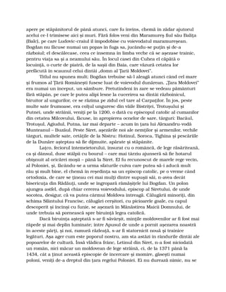 apere pe stăpânitorul de până atunci, care fu învins, chemă în zădar ajutorul
acelui ce-l trimisese aici şi muri. Fără folos veni din Maramureş fiul său Baliţa
(Balc), pe care Ludovic-craiul îl împodobise cu voievodatul maramureşean.
Bogdan nu făcuse numai un popas în fuga sa, jucându-se puţin şi de-a
războiul; el descălecase, ceea ce însemna în limba veche că se aşezase trainic,
pentru viaţa sa şi a neamului său. În locul casei din Cuhea el căpătă o
locuinţă, o curte de piatră, de la saşii din Baia, care văzură cetatea lor
prefăcută în scaunul celui dintâi „domn al Ţarii Moldovei”.
Titlul nu spunea mult; Bogdan trebuise să-l aleagă atunci când cel mare
şi frumos al Ţării Româneşti fusese luat de voievodul dunărean. „Ţara Moldovei”
era numai un început, un sâmbure. Pretutindeni în zare se vedeau pământuri
fără stăpân, pe care le putea alipi lesne la cucerirea sa dintâi războinicul,
biruitor al ungurilor, ce se răzima pe zidul cel tare al Carpaţilor. În jos, peste
multe sate frumoase, era colţul unguresc din văile Bistriţei, Trotuşului şi
Putnei, unde străinii, veniţi pe la 1200, o dată cu episcopul catolic al cumanilor
din cetatea Milcovului, făcuse, în apropierea ocnelor de sare, târguri: Bacăul,
Trotuşul, Agiudul, Putna, iar mai departe – acum în ţara lui Alexandru-vodă
Munteanul – Buzăul. Peste Siret, aşezările noi ale nemţilor şi armenilor, vechile
târguri, multele sate, cetăţile de la Nistru: Hotinul, Soroca, Tighina şi pescăriile
de la Dunăre aşteptau să fie dijmuite, apărate şi stăpânite.
Laţco, feciorul întemeietorului, însurat cu o româncă, de lege răsăriteană,
ca şi dânsul, duse stâlpii cu bourul – care mai târziu ajunseră să fie hotarul
obişnuit al oricărei moşii – până la Siret. El fu recunoscut de marele rege vecin,
al Poloniei, şi, făcându-se a urma sfaturile cuiva care putea să-i aducă mult
rău şi mult bine, el chemă în reşedinţa sa un episcop catolic, pe o vreme când
ortodoxia, de care se ţineau cei mai mulţi dintre supuşii săi, n-avea decât
bisericuţa din Rădăuţi, unde se îngropară rămăşiţele lui Bogdan. Un polon
ajungea astfel, după chiar cererea voievodului, episcop al Siretului, de unde
socotea, desigur, că va putea cârmui Moldova întreagă. Călugării minoriţi, din
schima Sfântului Francisc, călugări cerşitori, cu picioarele goale, cu capul
descoperit şi încinşi cu funie, se aşezară în Mănăstirea Maicii Domnului, de
unde trebuia să pornească spre biruinţă legea catolică.
Dacă biruinţa aşteptată s-ar fi săvârşit, minţile moldovenilor ar fi fost mai
răpede şi mai deplin luminate; între Apusul de unde a pornit aşezarea noastră
în aceste părţi, şi noi, ramură răzleaţă, s-ar fi statornicit nouă şi trainice
legături. Aşa ager cum este poporul nostru, am sta astăzi în rândurile dintâi ale
popoarelor de cultură. Însă vlădica frânc, Letinul din Siret, n-a fost niciodată
un român, nici măcar un moldovean de lege străină, ci, de la 1371 până la
1434, cât a ţinut această episcopie de încercare şi momire, găseşti numai
poloni, veniţi de-a dreptul din ţara regelui Poloniei. Ei nu durează nimic, nu se
 