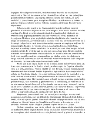 îngrijesc de câştigarea de suflete, de întemeierea de şcoli, de orânduirea
adevărată a Bisericii lor. Aşa se vedea că rostul lor e altul, un rost primejdios
pentru viitorul Moldovei. Leşi supuşi arhiepiscopului din Haliciu, în ţara
craiului, ei pare că erau puşi în capitala Moldovei ca să însemne şi în ceea ce
priveşte legea ascultarea ţării de Polonia, cucerirea ei viitoare de puternicul
regat vecin.
Coborârea din munţi a lui Bogdan găsise însă în Moldova oameni
puternici, stăpânitori de pământ din vechi timpuri, unii având în mâna lor câte
un târg. Cu dânşii se uniră şi credincioşii descălecătorului, căpitanii lui.
Oameni viteji şi pricepuţi veniră apoi din voievodatul vecin, din ţările ce
înconjurau Moldova, şi se împărtăşiră şi ei din răsplătirile, din darurile de
moşii ale domnului. Aceşti fruntaşi ai statului celui nou se chemau boieri, ca şi
fruntaşii bulgarilor şi ca şi fruntaşii rutenilor, cu care se megieşea Moldova de
miazănoapte. Sângele lor nu era acelaşi, dar, luptând sub acelaşi steag,
cuprinşi în aceleaşi hotare, ascultând de aceleaşi porunci, ei se simţiră îndată
români cu toţii. În privinţa legii nu era nici o deosebire între dânşii: credinţa
tuturora fusese şi rămăsese cea răsăriteană. Şi acum să vadă ei, care n-aveau
încă peste popii lor nici un episcop măcar, pe vlădica străin încuibându-se
lângă scaunul domnesc?! Laţco întrebase la Roma dacă trebuie să se despartă
de doamnă, care nu vroia să părăsească ortodoxia!
Nu se ştie în ce chip a murit cel de al doilea domn moldovenesc. Lăsă un
frate care purta numele de Teodor, adecă, pe slavoneşte, de Bogdan, al tatălui
său, şi o fată, Anastasia. Fratele căpătă un colţ de ţară, pe care-l cârmui până
târziu cu titlul de voievod. Boierii duşmani ai legii catolice luară asupra lor să
mărite pe Anastasia, dându-i ca zestre Moldova, întemeiată de bunicul ei şi în
care răsărise această nouă mlădiţă domnească. Ei chemară un litvan, din
neamul Coriatovicilor (Koryatowicz), care se luptă tocmai atunci cu craiul polon
pentru Galiţia, ţară rusească şi pravoslavnică. Îl chema Iurg, şi rude de-ale lui
se amestecase în anii din urmă şi în afacerile maramureşene, aducând ruşi de
ai lor acolo. Căsătoria i-a fost stearpă, şi tot aşa de stearpă domnia: se povestea
mai târziu că bietul om, care căutase prin locurile noastre alt noroc, a fost
otrăvit şi îngropat undeva, la o mănăstire din Ţara-de-Jos.
Moştenirea pare să i-o fi luat, tot numai pentru o clipă, întunecoasă
pentru noi, un Ştefan, care ar fi lăsat doi fii mai mari: Ştefan cel de al doilea şi
Petru, care se luptară pentru domnie şi aduseră iarăşi pe străin în ţara ce abia
scăpase de dânsul. Mama lor, Marghita sau Muşata, se înrudea cu regele
Poloniei, care avea acum iarăşi în puterea sa ţara de hotar a Galiţiei.
Ştefan – povesteau mai târziu polonii – fu gonit şi ceru ajutorul vecinilor
de la Răsărit. Dacă ungurii fusese bătuţi pe plaiurile moldoveneşti, leşilor nu li
se întâmplase până atunci să încerce vitejia îndărătnică şi şireată a ţăranilor, a
 