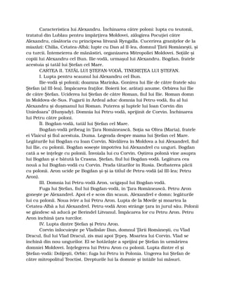 Caracteristica lui Alexandru. Închinarea către poloni: lupta cu teutonii,
tratatul din Lublau pentru împărţirea Moldovei, zălogirea Pocuţiei către
Alexandru, căsătoria cu principesa litvană Ryngalla. Cucerirea graniţelor de la
miazăzi: Chilia, Cetatea-Albă; lupte cu Dan al II-lea, domnul Ţării Româneşti, şi
cu turcii. Întemeierea de mănăstiri, organizarea Mitropoliei Moldovei. Soţiile şi
copiii lui Alexandru cel Bun. Ilie-vodă, urmaşul lui Alexandru. Bogdan, fratele
acestuia şi tatăl lui Ştefan cel Mare.
CARTEA II. TATĂL LUI ŞTEFAN-VODĂ, TINEREŢEA LUI ŞTEFAN.
I. Lupta pentru scaunul lui Alexandru cel Bun.
Ilie-vodă şi polonii; doamna Marinka. Gonirea lui Ilie de către fratele său
Ştefan (al III-lea). Împăcarea fraţilor. Boierii lor, arătaţi anume. Orbirea lui Ilie
de către Ştefan. Uciderea lui Ştefan de către Roman, fiul lui Ilie. Roman domn
în Moldova-de-Sus. Fugarii în Ardeal aduc domnia lui Petru-vodă, fiu al lui
Alexandru şi duşmanul lui Roman. Puterea şi luptele lui Ioan Corvin din
Uniedoara” (Hunyady). Domnia lui Petru-vodă, sprijinit de Corvin. Închinarea
lui Petru către poloni.
ÎI. Bogdan-vodă, tatăl lui Ştefan cel Mare.
Bogdan-vodă pribeag în Ţara Românească. Soţia sa Oltea (Maria), fratele
ei Vlaicul şi fiul acestuia, Duma. Legenda despre mama lui Ştefan cel Mare.
Legăturile lui Bogdan cu Ioan Corvin. Năvălirea în Moldova a lui Alexandrel, fiul
lui Ilie, cu polonii. Bogdan soseşte împotriva lui Alexandrel cu unguri. Bogdan
cată a se înţelege cu polonii. Învoiala lui cu Corvin. Oştirea polonă vine asupra
lui Bogdan şi e bătută la Crasna. Ştefan, fiul lui Bogdan-vodă. Legătura cea
nouă a lui Bogdan-vodă cu Corvin. Prada tătarilor în Rusia. Dezbaterea păcii
cu polonii. Aron ucide pe Bogdan şi-şi ia titlul de Petru-vodă (al III-lea; Petru
Aron).
III. Domnia lui Petru-vodă Aron, ucigaşul lui Bogdan-vodă.
Fuga lui Ştefan, fiul lui Bogdan-vodă, în Ţara Românească. Petru Aron
goneşte pe Alexandrel. Apoi el e scos din scaun. Alexandrel e domn; legăturile
lui cu polonii. Noua ivire a lui Petru Aron. Lupta de la Movile şi moartea la
Cetatea-Albă a lui Alexandrel. Petru-vodă Aron strânge ţara în jurul său. Polonii
se gândesc să aducă pe Berindel Litvanul. Împăcarea lor cu Petru Aron. Petru
Aron închină ţara turcilor.
IV. Lupta dintre Ştefan şi Petru Aron.
Corvin înlocuieşte pe Vladislav Dan, domnul Ţării Româneşti, cu Vlad
Dracul, fiul lui Vlad Dracul, zis mai apoi Ţepeş. Moartea lui Corvin. Vlad se
închină din nou ungurilor. El se hotărăşte a sprijini pe Ştefan în urmărirea
domniei Moldovei. Înţelegerea lui Petru Aron cu polonii. Lupta dintre el şi
Ştefan-vodă: Dolijeşti, Orbic; fuga lui Petru în Polonia. Ungerea lui Ştefan de
către mitropolitul Teoctist. Drepturile lui la domnie şi întâile lui măsuri.
 