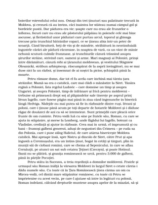 boierilor voievodului celui nou. Ostaşi din trei ţinuturi sau palatinate trecură în
Moldova, şi crezură că au învins, căci înaintea lor stăteau numai câmpul gol şi
bordeiele pustii. Dar pădurea era vie: şoapte care nu erau ale frunzelor o
înfiorau, focuri care nu erau ale păstorului pâlpâiau în poienele cele mai bine
ascunse, şi fierăstrăul unor pădurari care purtau arcul, toporul şi ghioaga
trecuse prin trunchiul bătrânilor copaci, ce se ţineau abia într-un petec de
scoarţă. Când biruitorii, beţi de vin şi de mândrie, străbătură în neorânduială
îngustele cărări ale pădurii răcoroase, în noaptea de vară, ca un vânt de mânie
nebună scutură culmile frunzoase, şi trunchiurile căzură trăsnind asupra
şirurilor străine, strivind care, oameni şi arme. Mari magnaţi ai Poloniei, prinşi
între dărâmături, căzură robi ai ţăranului moldovean, şi vestitului Sbigniew
Olesznicki, străbun arhiepiscop, răscumpărat de la asprii învingători, nu se mai
duse nici la un război, şi însemnat de ai noştri la picior, şchiopătă până la
moarte.
Petru rămase domn, dar tot el fu acela care închină mai târziu ţara
străinilor. Mamă-sa era o catolică, care mai clădi o mănăstire la Siret. Tânăra
regină a Poloniei, fata regelui Ludovic – care domnise un timp şi asupra
Ungariei, şi asupra Poloniei, timp de înfrânare şi frică pentru moldoveni –
trebuise să primească drept soţ al plăpândelor sale tinereţe pe asprul prinţ
litvan Iagello, care fusese păgân mai până în ziua când îngenunche în biserică
lângă Hedviga. Nădejde nu mai putea să fie în războaiele dintre ruşi, litvani şi
poloni, care-i ţinuse până acum pe toţi departe de hotarele Moldovei şi-i dăduse
răgaz de douăzeci de ani ca să se întemeieze. Sunt primejdii care pleacă orice
frunte de om cuminte. Petru-vodă luă cu sine pe fratele său, Roman, cu care se
ajuta în stăpânire, şi merse la Lemberg, unde făgădui lui Iagello, botezat ca
Vladislav, credinţă şi ajutor în războaie. Ceva mai în urmă, el împrumută şi cu
bani – frumoşi galbeni genovezi, aduşi de negustori din Crimeea – pe ruda sa
din Polonia, care-i puse zălog Haliciul, de care atârna bisericeşte Moldova
catolică. Mai aproape însă, spre Nistru şi dincolo de Siret, către Prut şi apa
îngustă a Ceremuşului, era un întins ţinut, bogat în cetăţi şi târguri, plin în
munţii săi de ciobani români, care se chema al Sepenicului, în care se aflau
Cernăuţii, pe atunci un sat sub cetatea Ţeţinei (Czeczyn), şi poate Hotinul.
Banii nu se plătiră, şi graniţa românească se urcă, pentru 3.000 de galbeni,
până în părţile Pocuţiei.
Petru stătu în Suceava, a treia reşedinţă a domnilor moldoveni. Fratele şi
urmaşul său Roman înălţă la vărsarea Moldovei în largul Siret o cetate căreia-i
dădu numele său. Cu toate că în Ţara Românească ţinea cârma un om ca
Mircea-vodă, cel dintâi mare stăpânitor românesc, cu toate că Petru se
împrietenise cu acest vecin, pe care-l ajutase să intre în legături cu polonii,
Roman îndrăzni, călcând drepturile muntene asupra apelor de la miazăzi, să-şi
 
