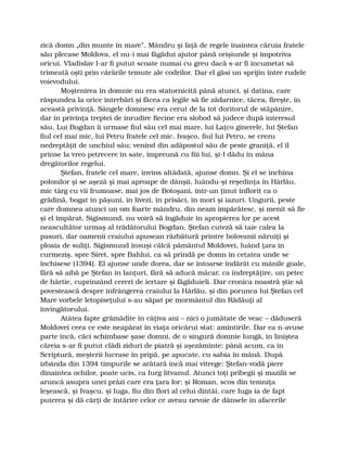 zică domn „din munte în mare”. Mândru şi faţă de regele înaintea căruia fratele
său plecase Moldova, el nu-i mai făgădui ajutor până orişiunde şi împotriva
oricui. Vladislav l-ar fi putut scoate numai cu greu dacă s-ar fi încumetat să
trimeată oşti prin cărările temute ale codrilor. Dar el găsi un sprijin între rudele
voievodului.
Moştenirea în domnie nu era statornicită până atunci, şi datina, care
răspundea la orice întrebări şi făcea ca legile să fie zădarnice, tăcea, fireşte, în
această privinţă. Sângele domnesc era cerut de la tot doritorul de stăpânire,
dar în privinţa treptei de înrudire fiecine era slobod să judece după interesul
său. Lui Bogdan îi urmase fiul său cel mai mare, lui Laţco ginerele, lui Ştefan
fiul cel mai mic, lui Petru fratele cel mic. Ivaşco, fiul lui Petru, se crezu
nedreptăţit de unchiul său; venind din adăpostul său de peste graniţă, el îl
prinse la vreo petrecere în sate, împreună cu fiii lui, şi-l dădu în mâna
dregătorilor regelui.
Ştefan, fratele cel mare, învins altădată, ajunse domn. Şi el se închina
polonilor şi se aşeză şi mai aproape de dânşii, luându-şi reşedinţa în Hârlău,
mic târg cu vii frumoase, mai jos de Botoşani, într-un ţinut înflorit ca o
grădină, bogat în păşuni, în livezi, în prisăci, în mori şi iazuri. Ungurii, peste
care domnea atunci un om foarte mândru, din neam împărătesc, şi menit să fie
şi el împărat, Sigismund, nu voiră să îngăduie în apropierea lor pe acest
neascultător urmaş al trădătorului Bogdan. Ştefan cuteză să taie calea la
pasuri, dar oamenii craiului apusean răzbătură printre bolovanii năruiţi şi
ploaia de suliţi. Sigismund însuşi călcă pământul Moldovei, luând ţara în
curmeziş, spre Siret, spre Bahlui, ca să prindă pe domn în cetatea unde se
închisese (1394). El ajunse unde dorea, dar se întoarse îndărăt cu mânile goale,
fără să aibă pe Ştefan în lanţuri, fără să aducă măcar, ca îndreptăţire, un petec
de hârtie, cuprinzând cereri de iertare şi făgăduieli. Dar cronica noastră ştie să
povestească despre înfrângerea craiului la Hârlău, şi din porunca lui Ştefan cel
Mare vorbele letopiseţului s-au săpat pe mormântul din Rădăuţi al
învingătorului.
Atâtea fapte grămădite în câţiva ani – nici o jumătate de veac – dăduseră
Moldovei ceea ce este neapărat în viaţa oricărui stat: amintirile. Dar ea n-avuse
parte încă, căci schimbase şase domni, de o singură domnie lungă, în liniştea
căreia s-ar fi putut clădi ziduri de piatră şi aşezăminte: până acum, ca în
Scriptură, meşterii lucrase în pripă, pe apucate, cu sabia în mână. După
izbânda din 1394 timpurile se arătară încă mai vitrege: Ştefan-vodă piere
dinaintea ochilor, poate ucis, ca Iurg litvanul. Atunci toţi pribegii şi mazilii se
aruncă asupra unei prăzi care era ţara lor: şi Roman, scos din temniţa
leşească, şi Ivaşcu, şi Iuga, fiu din flori al celui dintâi, care Iuga ia de fapt
puterea şi dă cărţi de întărire celor ce aveau nevoie de dânsele în afacerile
 