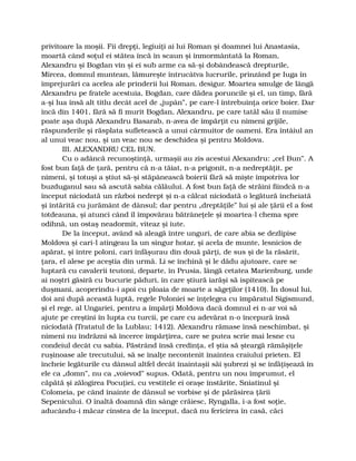 privitoare la moşii. Fii drepţi, legiuiţi ai lui Roman şi doamnei lui Anastasia,
moartă când soţul ei stătea încă în scaun şi înmormântată la Roman,
Alexandru şi Bogdan vin şi ei sub arme ca să-şi dobândească drepturile,
Mircea, domnul muntean, lămureşte întrucâtva lucrurile, prinzând pe Iuga în
împrejurări ca acelea ale prinderii lui Roman, desigur. Moartea smulge de lângă
Alexandru pe fratele acestuia, Bogdan, care dădea poruncile şi el, un timp, fără
a-şi lua însă alt titlu decât acel de „jupân”, pe care-l întrebuinţa orice boier. Dar
încă din 1401, fără să fi murit Bogdan, Alexandru, pe care tatăl său îl numise
poate aşa după Alexandru Basarab, n-avea de împărţit cu nimeni grijile,
răspunderile şi răsplata sufletească a unui cârmuitor de oameni. Era întâiul an
al unui veac nou, şi un veac nou se deschidea şi pentru Moldova.
III. ALEXANDRU CEL BUN.
Cu o adâncă recunoştinţă, urmaşii au zis acestui Alexandru: „cel Bun”. A
fost bun faţă de ţară, pentru că n-a tăiat, n-a prigonit, n-a nedreptăţit, pe
nimeni, şi totuşi a ştiut să-şi stăpânească boierii fără să mişte împotriva lor
buzduganul sau să ascută sabia călăului. A fost bun faţă de străini fiindcă n-a
început niciodată un război nedrept şi n-a călcat niciodată o legătură încheiată
şi întărită cu jurământ de dânsul; dar pentru „dreptăţile” lui şi ale ţării el a fost
totdeauna, şi atunci când îl împovărau bătrâneţele şi moartea-l chema spre
odihnă, un ostaş neadormit, viteaz şi iute.
De la început, având să aleagă între unguri, de care abia se dezlipise
Moldova şi cari-l atingeau la un singur hotar, şi acela de munte, lesnicios de
apărat, şi între poloni, cari înfăşurau din două părţi, de sus şi de la răsărit,
ţara, el alese pe aceştia din urmă. Li se închină şi le dădu ajutoare, care se
luptară cu cavalerii teutoni, departe, în Prusia, lângă cetatea Marienburg, unde
ai noştri găsiră cu bucurie păduri, în care ştiură iarăşi să ispitească pe
duşmani, acoperindu-i apoi cu ploaia de moarte a săgeţilor (1410). În dosul lui,
doi ani după această luptă, regele Poloniei se înţelegea cu împăratul Sigismund,
şi el rege, al Ungariei, pentru a împărţi Moldova dacă domnul ei n-ar voi să
ajute pe creştini în lupta cu turcii, pe care cu adevărat n-o începură însă
niciodată (Tratatul de la Lublau; 1412). Alexandru rămase însă neschimbat, şi
nimeni nu îndrăzni să încerce împărţirea, care se putea scrie mai lesne cu
condeiul decât cu sabia. Păstrând însă credinţa, el ştia să şteargă rămăşiţele
ruşinoase ale trecutului, să se înalţe necontenit înaintea craiului prieten. El
încheie legăturile cu dânsul altfel decât înaintaşii săi şubrezi şi se înfăţişează în
ele ca „domn”, nu ca „voievod” supus. Odată, pentru un nou împrumut, el
căpătă şi zălogirea Pocuţiei, cu vestitele ei oraşe înstărite, Sniatinul şi
Colomeia, pe când înainte de dânsul se vorbise şi de părăsirea ţării
Sepenicului. O înaltă doamnă din sânge crăiesc, Ryngalla, i-a fost soţie,
aducându-i măcar cinstea de la început, dacă nu fericirea în casă, căci
 