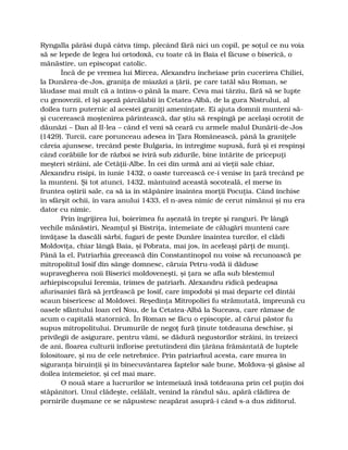 Ryngalla părăsi după câtva timp, plecând fără nici un copil, pe soţul ce nu voia
să se lepede de legea lui ortodoxă, cu toate că în Baia el făcuse o biserică, o
mănăstire, un episcopat catolic.
Încă de pe vremea lui Mircea, Alexandru încheiase prin cucerirea Chiliei,
la Dunărea-de-Jos, graniţa de miazăzi a ţării, pe care tatăl său Roman, se
lăudase mai mult că a întins-o până la mare. Ceva mai târziu, fără să se lupte
cu genovezii, el îşi aşeză pârcălabii în Cetatea-Albă, de la gura Nistrului, al
doilea turn puternic al acestei graniţi ameninţate. Ei ajuta domnii munteni să-
şi cucerească moştenirea părintească, dar ştiu să respingă pe acelaşi ocrotit de
dăunăzi – Dan al II-lea – când el veni să ceară cu armele malul Dunării-de-Jos
(1429). Turcii, care porunceau adesea în Ţara Românească, până la graniţele
căreia ajunsese, trecând peste Bulgaria, în întregime supusă, fură şi ei respinşi
când corăbiile lor de război se iviră sub zidurile, bine întărite de pricepuţi
meşteri străini, ale Cetăţii-Albe. În cei din urmă ani ai vieţii sale chiar,
Alexandru risipi, în iunie 1432, o oaste turcească ce-i venise în ţară trecând pe
la munteni. Şi tot atunci, 1432, mântuind această socoteală, el merse în
fruntea oştirii sale, ca să ia în stăpânire înaintea morţii Pocuţia. Când închise
în sfârşit ochii, în vara anului 1433, el n-avea nimic de cerut nimănui şi nu era
dator cu nimic.
Prin îngrijirea lui, boierimea fu aşezată în trepte şi ranguri. Pe lângă
vechile mănăstiri, Neamţul şi Bistriţa, întemeiate de călugări munteni care
învăţase la dascăli sârbi, fugari de peste Dunăre înaintea turcilor, el clădi
Moldoviţa, chiar lângă Baia, şi Pobrata, mai jos, în aceleaşi părţi de munţi.
Până la el, Patriarhia grecească din Constantinopol nu voise să recunoască pe
mitropolitul Iosif din sânge domnesc, căruia Petru-vodă îi dăduse
supravegherea noii Biserici moldoveneşti, şi ţara se afla sub blestemul
arhiepiscopului Ieremia, trimes de patriarh. Alexandru ridică pedeapsa
afurisaniei fără să jertfească pe Iosif, care împodobi şi mai departe cel dintâi
scaun bisericesc al Moldovei. Reşedinţa Mitropoliei fu strămutată, împreună cu
oasele sfântului Ioan cel Nou, de la Cetatea-Albă la Suceava, care rămase de
acum o capitală statornică. În Roman se făcu o episcopie, al cărui păstor fu
supus mitropolitului. Drumurile de negoţ fură ţinute totdeauna deschise, şi
privilegii de asigurare, pentru vămi, se dădură negustorilor străini, în treizeci
de ani, floarea culturii înflorise pretutindeni din ţărâna frământată de luptele
folositoare, şi nu de cele netrebnice. Prin patriarhul acesta, care murea în
siguranţa biruinţii şi în binecuvântarea faptelor sale bune, Moldova-şi găsise al
doilea întemeietor, şi cel mai mare.
O nouă stare a lucrurilor se întemeiază însă totdeauna prin cel puţin doi
stăpânitori. Unul clădeşte, celălalt, venind la rândul său, apără clădirea de
pornirile duşmane ce se năpustesc neapărat asupră-i când s-a dus ziditorul.
 