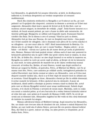Lui Alexandru, în gândurile lui asupra viitorului, şi ţării, în desfăşurarea
înfloririi ei, li trebuia deopotrivă un vrednic moştenitor al coroanei
moldoveneşti.
Dacă din căsătoria strălucită cu Ryngalla s-ar fi născut un fiu, pe care
polonii l-ar fi sprijinit din răsputeri, urmarea în domnie a acestuia ar fi fost mai
asigurată. Alexandru lăsă însă o spuză de feciori şi de fii din flori, care se
numeau atunci singuri, în deosebire de ceilalţi: „copii”. Întâi fusese însurat cu o
străină, de bună seamă polonă, pe care o luase în zilele sale nenorocite, de
tinereţe pribeagă; Margareta se odihni sub lespezile marii, frumoasei biserici
catolice din Baia. De la dânsa n-avu el urmaşi. Viind în ţară ca domn,
Alexandru luă pe Ana sau Neacşa, de care se despărţi mai târziu – Ana poate
să-i fi fost numele de călugărie, căci o doamnă care pleca de la curtea soţului ei
se călugărea – şi care muri abia în 1427, fiind înmormântată la Bistriţa. Cu
dânsa avu el, pe lângă o fată, pe care o numi Vasilisa – Regina adecă – şi un
băiat – cel dintâi – căruia nu-i putea da alt nume decât pe acela al părintelui
său, Roman. Roman trăi însă puţină vreme: ultima oară el mai este pomenit în
hrisoavele părintelui său în april 1409; dar peste câteva luni se năştea, în ziua
de Sf. Ilie, al doilea fiu, căruia i se zise după hramul ce se serba la naşterea sa.
Ryngalla nu suferi la curte pe acest copil al alteia, şi fireşte că tot în întuneric
şi, mai mult, în taina păstrată de mamele lor şi de câţiva credincioşi numai
crescură: al treilea fiu, Ştefan, al unei Stanca, numit aşa după unchiul ce
bătuse pe unguri la Hârlău, al patrulea, Petru, al Mărinei lui Mărin, care fu şi
mama unei fete, Petru, care amintea pe celălalt unchi, învingătorul polonilor în
codrul Bucovinei; mai târziu numai se născu un Alexandru, care ar fi dus mai
departe numele tatălui său, dacă n-ar fi fost răpit de moarte încă în ultimii ani
ai acestuia. Când Ryngalla se duse, Alexandru chemă pe Ilie în odăile domneşti,
îi scrise numele în hrisoave, îl făcu ajutorul său în cârmuire, îl puse să
iscălească, dând astfel o chezăşie şi pentru vremea când va domni Ilie, actul
prin care se dăruia Ryngallei venitul unor oraşe moldoveneşti. Îndată după
aceasta, el îi căută în Polonia o nevastă de neam mare, Marinka, soră cu soţia
cea nouă a craiului polon, şi el avu bucuria de a vedea botezul întâiului născut
al celor doi soţi, care primi şi el numele de Roman (1426-1427). În cei de pe
urmă ani ai domniei sale, Alexandru îngădui lui Ilie-vodă să dea cărţi domneşti
de întărire în numele lui singur.
Rămas adevăratul domn al Moldovei întregi, după moartea lui Alexandru,
Ilie, un tânăr care trecuse abia de douăzeci de ani, întinse o mână frăţească lui
Ştefan, pe care tatăl său îl alinta Steţco, precum Ilie era pentru dânsul iubitul
Ilieş, dar lăsă la o parte, măcar un timp, nu ştim pentru ce duşmănie, pe al
doilea frate, Petru.
 