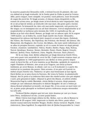 la moartea paşnicului Alexandru-vodă, o întinsă bucată de pământ, din care
era slobod să-şi tragă veniturile: de la Vaslui până la Chilia şi până la Cetatea-
Albă, patru târguri, toate câmpiile, tot pustiul, toată pădurea, toate drumurile
de negoţ din jurul lor. Pe lângă aceasta, el rămase domn deopotrivă cu Ilie,
numai cât acesta avea, pe lângă cinste şi locul dintâi în orice împrejurări, faţă
de ai săi şi faţă de străini, şi veniturile cele mai mari, din peste patru cincimi
ale Moldovei. În hrisoavele lor, date cele mai multe împreună, sub pecetea lui
Ilie singur, nu se întâmpină nici un alt frate domnesc. Cercul stăpânitorilor şi al
moştenitorilor se închisese prin învoiala din 1435: el cuprindea pe Ilie, pe
Ştefan şi pe fiul celui dintâi, Roman, pe lângă care se adause apoi, de la august
1438 înainte, un al doilea fiu, numit după marele său bunic: Alexandru.
Împrejurul lor stăteau toţi boierii ţării: moşierii cei mari din Lipnic, Zubrăuţi,
din Tulova, din Voroneţ, din Toporăuţi, din Frătăuţi, din Sereţel, din Şomuz, din
Mamurinţi, din Rugăşeni, din Cuciur, din Şilişău, din toate satele înfloritoare ce
se aflau în preajma Sucevei, capitala; şi cei cu nume de botez ori după părinţi:
Uncleat, Jumătate, Limbădulce, Vâlcea, Hudici, Bârlici, Popşa, Balş, Buhuş,
Turcul, Şendrişor, Nesteac, Stroici, Berindei, Ponici, Piatră, Negrul, Ureacle,
Balcean, Şerbul, Firea, Gârbovul, Julea, Negrilă, Perciune, Paos („Paius”).
De la un timp, însă, Ştefan adăpostea pe lângă dânsul pe fratele Petru,
care avea poate vreo socoteală de cerut lui Ilie. Copiii acestuia creşteau mari, şi
Roman împlinise în 1444 şaptesprezece ani; Ştefan se temu pentru timpul
când, în locul lui Ilie, ar fi avut înaintea sa pe Marinka, sprijinită de nepotul ei,
regele Vladislav al Poloniei, ales acum şi în Ungaria, om viteaz şi foarte
îndrăzneţ, pe acest Roman, în sfârşit, care nu s-ar fi mulţumit cu o parte din
venituri şi cu jumătate din putere. Data aceasta, el nu pare să fi pornit cu
război asupra fratelui său. Trădarea i se păru mai lesnicioasă şi mai sigură.
Dacă Ştefan nu se prea ducea la Suceava, Ilie venea la Vaslui, în pământurile
frăţeşti. Aici fu prins el şi înlăturat fără omor din rândul acelor care pot stăpâni
o ţară: prin groaznicul mijloc, obişnuit la grecii din Bizanţ, al arderii ochilor.
Nenorocitul fugi la rudele Marinkăi, căreia Ştefan îi arunca, drept pomană,
cetăţile pe care odinioară Alexandru le dăduse Ryngallei: de aici o vedem pe
dânsa făcând schimburi şi învoieli; cât despre Ilie, el era acum un mort între cei
vii, şi peste puţin pleoapele se închiseră pentru totdeauna asupra sărmanilor
lui ochi orbi.
Ticălosul Ştefan stăpâni apoi trei ani, între doamna pe care şi-o luase,
între Petru, învăţătorul cel rău, şi între puţini boieri.
[Notă: Câteva luni după orbirea lui Ilie, Ştefan, care se afla în Roman la
acea dată de 25 august 1443, împreună cu fratele său Petru, poate aduce
înainte numai mărturia boierilor Neagoe, Hudici, Duma vornicul, Negrilă, Coste
vistiernicul, Sima logofătul. În asigurările date de Ştefan braşovenilor la 1 mart
 