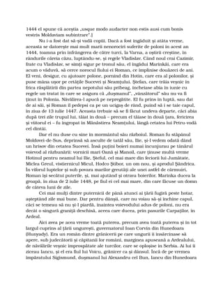 1444 el spune că aceştia „usque modo audacter non estis ausi cum bonis
vestris Moldaviam subintrare”.]
Nu i-a fost dat să-şi vadă copiii. Dacă a fost îngăduit şi atâta vreme,
aceasta se datoreşte mai mult marii nenorociri suferite de poloni în acest an
1444, toamna prin înfrângerea de către turci, la Varna, a oştirii creştine, în
rândurile căreia căzu, luptându-se, şi regele Vladislav. Când noul crai Cazimir,
frate cu Vladislav, se simţi sigur pe tronul său, el îngădui Marinkăi, care era
acum o văduvă, să cerce norocul fiului ei Roman, ce împlinise douăzeci de ani.
El veni, desigur, cu ajutoare polone, pornind din Hotin, care era al polonilor, şi
puse mâna uşor pe cetăţile Sucevei şi Neamţului. Ştefan, care trăia veşnic în
frica răsplătirii din partea nepotului său pribeag, încheiase abia în iunie cu
regele un tratat în care se asigura că „duşmanul”, „vânzătorul” său nu va fi
ţinut în Polonia. Năvălirea-l apucă pe nepregătite. El fu prins în luptă, sau dat
de ai săi, şi Roman îl pedepsi ca pe un ucigaş de rând, puind să i se taie capul,
în ziua de 13 iulie 1447. Aceasta trebuie să se fi făcut undeva departe, căci abia
după trei zile trupul lui, tăiat în două – precum el tăiase în două ţara, fericirea
şi viitorul ei – fu îngropat în Mănăstirea Neamţului, lângă cetatea lui Petru-vodă
cel dintâi.
Dar el nu duse cu sine în mormântul său războiul. Roman fu stăpânul
Moldovei-de-Sus, deprinsă să asculte de tatăl său, Ilie, şi-l vedem odată dând
un hrisov din cetatea Sucevei. Însă puţini boieri numai încunjurau pe tânărul
voievod al răzbunării: vornicii mari Oană şi Manoil, care ţinuse multă vreme
Hotinul pentru neamul lui Ilie, Şteful, cel mai mare din feciorii lui Jumătate,
Miclea Greul, vistiernicul Micul, Hodco Ştibor, un om nou, şi aprodul Şăndrica.
În viforul luptelor şi sub povara marilor greutăţi ale unei astfel de cârmuiri,
Roman îşi secătui puterile, şi, mai ajutând şi otrava boierilor, Marinka ducea la
groapă, în ziua de 2 iulie 1448, pe fiul ei cel mai mare, din care făcuse un domn
de câteva luni de zile.
Cei mai mulţi dintre puternicii de până atunci ai ţării fugiră peste hotar,
aşteptând zile mai bune. Dar pentru dânşii, care nu voiau să-şi închine capul,
căci se temeau să nu şi-l piardă, înaintea voievodului adus de poloni, nu era
decât o singură graniţă deschisă, aceea care ducea, prin pasurile Carpaţilor, în
Ardeal.
Aici avea pe acea vreme toată puterea, precum avea toată puterea şi în tot
largul cuprins al ţării ungureşti, guvernatorul Ioan Corvin din Hunedoara
(Hunyady). Era un român dintre grănicerii pe care ungurii îi însărcinase să
apere, sub judecătorii şi căpitanii lor români, marginea apuseană a Ardealului,
de năvălirile veşnic împrospătate ale turcilor, care se oploşise în Serbia. Ai lui îi
ziceau Iancu, şi el era fiul lui Voicu, grănicer ca şi dânsul. Încă de pe vremea
împăratului Sigismund, duşmanul lui Alexandru cel Bun, Iancu din Hunedoara
 