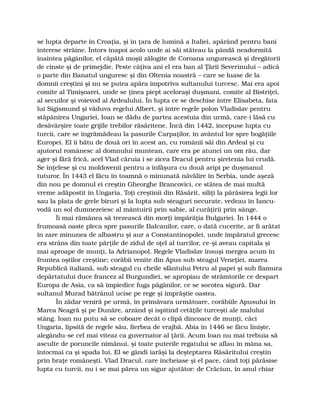 se lupta departe în Croaţia, şi în ţara de lumină a Italiei, apărând pentru bani
interese străine. Întors înapoi acolo unde ai săi stăteau la pândă neadormită
înaintea păgânilor, el căpătă moşii zălogite de Coroana ungurească şi dregătorii
de cinste şi de primejdie. Peste câţiva ani el era ban al Ţării Severinului – adică
o parte din Banatul unguresc şi din Oltenia noastră – care se luase de la
domnii creştini şi nu se putea apăra împotriva sultanului turcesc. Mai era apoi
comite al Timişoarei, unde se ţinea piept aceloraşi duşmani, comite al Bistriţei,
al secuilor şi voievod al Ardealului. În lupta ce se deschise între Elisabeta, fata
lui Sigismund şi văduva regelui Albert, şi între regele polon Vladislav pentru
stăpânirea Ungariei, Ioan se dădu de partea acestuia din urmă, care-i lăsă cu
desăvârşire toate grijile trebilor răsăritene. Încă din 1442, începuse lupta cu
turcii, care se îngrămădeau la pasurile Carpaţilor, în avântul lor spre bogăţiile
Europei. El îi bătu de două ori în acest an, cu românii săi din Ardeal şi cu
ajutorul românesc al domnului muntean, care era pe atunci un om rău, dar
ager şi fără frică, acel Vlad căruia i se zicea Dracul pentru şiretenia lui crudă.
Se înţelese şi cu moldovenii pentru a înfăşura cu două aripi pe duşmanul
tuturor. În 1443 el făcu în toamnă o minunată năvălire în Serbia, unde aşeză
din nou pe domnul ei creştin Gheorghe Brancovici, ce stătea de mai multă
vreme adăpostit în Ungaria. Toţi creştinii din Răsărit, siliţi la părăsirea legii lor
sau la plata de grele biruri şi la lupta sub steaguri necurate, vedeau în Iancu-
vodă un sol dumnezeiesc al mântuirii prin sabie, al curăţirii prin sânge.
Îi mai rămânea să trezească din morţi împărăţia Bulgariei. În 1444 o
frumoasă oaste pleca spre pasurile Balcanilor, care, o dată cucerite, ar fi arătat
în zare minunea de albastru şi aur a Constantinopolei, unde împăratul grecesc
era strâns din toate părţile de zidul de oţel al turcilor, ce-şi aveau capitala şi
mai aproape de munţi, la Adrianopol. Regele Vladislav însuşi mergea acum în
fruntea oştilor creştine; corăbii venite din Apus sub steagul Veneţiei, marea
Republică italiană, sub steagul cu cheile sfântului Petru al papei şi sub flamura
depărtatului duce francez al Burgundiei, se apropiau de strâmtorile ce despart
Europa de Asia, ca să împiedice fuga păgânilor, ce se socotea sigură. Dar
sultanul Murad bătrânul ucise pe rege şi împrăştie oastea.
În zădar veniră pe urmă, în primăvara următoare, corăbiile Apusului în
Marea Neagră şi pe Dunăre, arzând şi ispitind cetăţile turceşti ale malului
stâng. Ioan nu putu să se coboare decât o clipă dincoace de munţi, căci
Ungaria, lipsită de regele său, fierbea de vrajbă. Abia în 1446 se făcu linişte,
alegându-se cel mai viteaz ca guvernator al ţării. Acum Ioan nu mai trebuia să
asculte de poruncile nimănui, şi toate puterile regatului se aflau în mâna sa,
întocmai ca şi spada lui. El se gândi iarăşi la deşteptarea Răsăritului creştin
prin braţe româneşti. Vlad Dracul, care încheiase şi el pace, când toţi părăsise
lupta cu turcii, nu i se mai părea un sigur ajutător: de Crăciun, în anul chiar
 