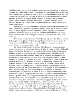 când fusese ales locţiitor de rege, Iancu-vodă trecu munţii, prinse pe Vlad, care
ţinea pe fata lui Ilie-vodă, o soră a lui Roman, şi-l ucise, împreună cu singurul
dintre feciorii săi ce se găsea în ţară. În locul lui puse domn pe un om slab, dar
credincios, care se chema Vladislav şi era fiul unui Dan-voievod Orbul. Şi din
Moldova trebuia să se facă un ajutor bun pentru lupta cu turcii: Roman,
făptura leşilor, feciorul Marinkăi, vărul regelui Cazimir, nu putea să fie
îngăduit. El ar fi fost un braţ mort în lupta ce era să se încingă iarăşi pentru
binele creştinătăţii.
Încă de pe când trăia acest tânăr fără noroc, Iancu-vodă se înţelesese cu
Petru, tovarăşul lui Ştefan la izgonirea şi orbirea lui Ilie. Petru acesta purtase
întâi un război împotriva chiar a lui Ştefan, cu care înţelegea să domnească
împreună, ca Ştefan însuşi cu Ilie: el era astfel în 1444 la Roman, cu câţiva
boieri, ca Bratul, Mânzul, un Cupcici, tovarăşii săi de răscoală. Învins, el se
împăcase.
[Notă: Între documentele latine de la Braşov e şi unul din 28 mai, Vaslui,
fără an, prin care „Ştefan-vodă” asigură pe braşoveni că vor putea merge de
acum în pace prin Moldova, căci el a încheiat lupta cu „fratele său Petru-
voievod”, care se aruncase asupra lui.]
Dar măcar după moartea lui Ştefan el înţelegea să-l moştenească, şi,
având împotriva sa pe poloni, care apărau drepturile ramurii lui Ilie, el alergă la
Iancu-vodă. Acesta îl primi bine, şi, ca să se asigure mai deplin de dânsul, îi
dădu de nevastă pe o soră a sa, care nu se măritase încă până la o vârstă
destul de înaintată. În septembrie 1448, câteva luni abia după moartea lui
Roman, el era domnul din Suceava, şi boier de frunte dintre ai fratelui său
iscăleau ca martori în hrisoavele sale; între ei şi puternicul logofăt Neagoe, care
mersese pentru domnii Moldovei şi la soborul cel mare de împăcare între
Biserica Răsăritului şi a Apusului, ce se ţinuse la Florenţa. Până şi regele
Poloniei, când primi vestea morţii lui Roman, se lăsă mângâiat uşor pentru
moartea vărului său. Se făcuse, ce e dreptul, întâi a porni la oaste împotriva lui
Petru, strânse ostaşi din toate cele cinci palatinate în care se împărţea ţara
Rusiei de peste apa Nistrului, se coborî în fruntea lor până la Lemberg, unde
ajunse la 21 iulie, şi apoi până la Halici, unde i se înfăţişă nenorocita mătuşă
Marinka, pentru a cere să i se dea ajutor acum într-un nou război pentru
domnia copilului cel mic Alexandru, născut în 1438 şi care n-avea deci mai
mult decât 10 ani, încă neîmpliniţi. Dar, în loc de sprijinul de luptător pe care-l
aştepta ea, craiul îi îngădui numai să stea la Colomeia, marea cetate din
Pocuţia, împreună cu cei două sute de oameni ce-şi legase soarta lor de a
ramurii şubrede a lui Ilie-vodă. Încă de la 9 august, Cazimir intra cu oştile sale
în puternica strajă de la hotare a Cameniţii, în faţa Hotinului. Aici, Petru îi
trimise o mare solie de supunere, având drept căpetenii pe Neagoe şi pe Mihu,
 