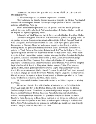 CARTEA III. DOMNIA LUI ŞTEFAN CEL MARE PÂNĂ LA LUPTELE CU
TURCII (1457-75)
I. Cele dintâi legături cu polonii, împăcarea, boierilor.
Părerea falsă a lui Ureche despre începutul domniei lui Ştefan. Adevăratul
caracter al acestei epoci. Boierii ce încunjurau pe Ştefan în 1458. Boierii de
pribegie ai lui Petru Aron în
1459. Sentimentele polonilor faţă de Ştefan. Tratatul dintre Ştefan şi
poloni, încheiat la Overchelăuţi. Noi boieri câştigaţi de Ştefan. Ştefan caută să
se împace cu logofătul pribeag Mihul.
ÎI. Luptele lui Vlad Ţepeş cu turcii. Încercarea lui Ştefan de a-i lua Chilia.
Caracterul sângeros al lui Vlad al II-lea Dracul; porecla de Ţepeş, care i se
dă pentru aceasta. Domnişori munteni adăpostiţi în Ardeal: Dan cel Tânăr şi
Vlad Călugărul. Năvălirea şi moartea lui Dan. Vlad Ţepeş pradă ţinuturile
Braşovului şi Sibiului. Noua lui îndreptare împotriva turcilor şi pricinile ei.
Nemulţumirea lui Ştefan cu războiul deschis astfel. Încercarea turcilor de a
prinde pe Vlad. Arderea Giurgiului. Prădăciunile lui Vlad în Bulgaria. El cere
ajutor ungurilor. Pricinile de duşmănie dintre Vlad şi Ştefan-vodă. Petru Aron
trece în Ardeal. Ungurii iau măsuri pentru ajutarea lui Vlad. Învoiala lui Ştefan
cu polonii. Lupta se deschide între Ştefan şi Vlad. Alcătuirea oştirii turceşti
venite asupra lui Vlad. Plecarea flotei. Oastea lui Ştefan. El se coboară
împotriva Ţării Româneşti. Trecerea turcilor peste Dunăre. Vlad loveşte noaptea
lagărul sultanului. Turcii la Târgovişte. Ştefan loveşte Chilia; Vlad vine s-o
apere. Ştefan, rănit, părăseşte împresurarea. Lupta căpitanilor lui Vlad cu
turcii. Plecarea sultanului. Radu, zis cel Frumos, fratele lui Vlad, lăsat în urmă
de sultan, câştigă pe boieri. Sosirea în Ardeal a regelui Ungariei, Matiaş Corvin.
Planul acestuia de a pune în Ţara Românească şi Moldova pe Vlad şi pe Petru
Aron. Trădarea şi prinderea lui Vlad. Radu domn.
III. Căsătoria lui Ştefan. Luarea Hotinului şi a Chiliei. Luptele cu Matiaş
Corvinul.
Alexandru, fiul din flori al lui Ştefan. Căsătoria lui cu Evdochia de la
Chiev. Alţi copii din flori ai lui Ştefan. Elena, fata Evdochiei şi a lui Ştefan.
Ştefan câştigă Hotinul. El dezbate cu polonii stăpânirea asupra acestei cetăţi.
Luarea cetăţii Chilia de Ştefan. Răscoala Ardealului împotriva lui Matiaş
Corvin. Matiaş potoleşte mişcarea. El porneşte asupra lui Ştefan cel Mare.
Regele la Baia. Lupta de la Baia. Noua legătură a lui Ştefan cu polonii, în anul
1468. Năvălirea lui Ştefan în secuime, prinderea prin vicleşug şi uciderea lui
Petru Aron. Vechea dinastie se întruneşte în Ştefan, pe lângă care mai trăieşte
numai Cneajna, fata lui Alexandru cel Bun.
 