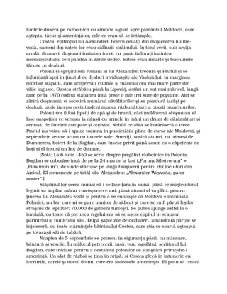 luntrile duseră pe războinicii cu simbrie sigură spre pământul Moldovei, care
aştepta, tăcut şi ameninţător, cele ce erau să se întâmple.
Costea, epitropul lui Alexandrel, boierii ceilalţi din moştenirea lui Ilie-
vodă, oameni din satele lor erau călăuzii străinului. În toiul verii, sub arşiţa
crudă, drumeţii duşmani înaintau încet, cu pază, înfioraţi înaintea
necunoscutului ce-i pândea în zările de foc. Satele erau moarte şi buciumele
tăcuse pe dealuri.
Polonii şi sprijinitorii români ai lui Alexandrel trecură şi Prutul şi se
înfundară apoi în ţinutul de dealuri învălmăşite ale Vasluiului, în marginea
codrilor stăpâni, care acopereau culmile şi mâncau cea mai mare parte din
văile înguste. Oastea străbătu până la Lipovăţ, astăzi un sat mai măricel, lângă
care pe la 1870 codrul stăpânea încă peste o mie trei sute de pogoane. Aici se
zăriră duşmanii; ei socotiră numărul năvălitorilor şi se pierdură iarăşi pe
dealuri, unde începu pretutindeni munca răzbunătoare a tăierii trunchiurilor.
Polonii vor fi fost lipsiţi de apă şi de hrană, căci moldovenii obişnuiau să
lase oaspeţilor ce veneau la dânşii cu armele în mâni un drum de dărâmături şi
cenuşă, de fântâni astupate şi otrăvite. Nobilii ce abia se hotărâseră a trece
Prutul nu voiau să-i apuce toamna în pustietăţile pline de curse ale Moldovei, şi
septembrie venise acum cu toanele sale. Smeriţi, sosiră atunci, ca trimeşi de
Dumnezeu, boieri de la Bogdan, care fusese privit până acum ca o căpetenie de
hoţi şi el însuşi un hoţ de domnie.
[Notă: La 6 iulie 1450 se scria despre pregătiri războinice în Polonia.
Bogdan se coborâse încă de pe la 24 martie la Iaşi („Forum Silistrorum” =
„Filistinorum”), de unde stăruise pe lângă braşoveni pentru doi locuitori din
Ardeal. El pomeneşte pe tatăl său Alexandru: „Alexander Wayvoda, pater
noster”.]
Stăpânul lor cerea numai să i se lase ţara în samă, până ce moştenitorul
legiuit va împlini măcar cincisprezece ani; până atunci el va plăti, pentru
ţinerea lui Alexandru-vodă şi pentru a se cunoaşte că Moldova e închinată
Poloniei, un bir, care ni se pare uimitor de ridicat şi care se va fi părut leşilor
straşnic de ispititor: 70.000 de galbeni turceşti. Se putea ajunge astfel la o
învoială, cu toate că porunca regelui era să se aşeze copilul în scaunul
părintelui şi bunicului său. După şapte zile de dezbateri, amândouă părţile se
înţeleseră, cu toate stăruinţele bătrânului Costea, care ştia ce soartă aşteaptă
pe tovarăşii săi de tabără.
Noaptea de 5 septembrie se petrecu în siguranţa păcii, cu mâncare,
băutură şi veselie. În mijlocul petrecerii, însă, veni logofătul, scriitorul lui
Bogdan, care trădase pentru a destăinui polonilor ce straşnică primejdie-i
ameninţă. Un sfat de război se ţinu în pripă, şi Costea plecă în întuneric cu
lucrurile, carele şi micul domn, care era îndeosebi ameninţat. El putu să treacă
 