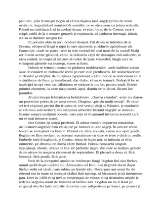 pădurea, prin frunzişul negru al căreia fâşiiau însă săgeţi ţintite de mâni
nevăzute, împuţinând numărul drumeţilor, ce se strecurau cu inima scăzută.
Polonii nu îndrăzniră să ia acelaşi drum: ei ştiau bine, de la Costea, care-i
scăpă astfel de la o moarte grozavă şi ruşinoasă, că pădurea întreagă, tăiată,
stă să se dărâme asupra lor.
Ei porniră abia în zori, ocolind desişul. Cât drum se întindea de la
Crasna, sătişorul lângă o râpă la care ajunseră, şi zidurile apărătoare ale
Cameniţei, unde se putea trece în voie cerând lefi mai mari de la craiul! Mulţi
vor fi avut aceste gânduri, când, la ridicarea ceţei de deasupra văii adâncite, se
văzu venind, în tropotul mărunt al cailor de ţară, voievodul, lângă care se
strângeau gloatele cu ciomege, coase şi furci.
Polonii se temeau numai de pădurea moldovenilor, unde înălbise atâtea
oase de cavaleri în războaiele vechi pe care ei le pierduseră. De stolul boierilor,
curtenilor şi vitejilor, de mulţimea zgomotoasă a ţăranilor ce se îndemnau ca la
o vânătoare de fiare, primejdioasă, dar dulce, ei nu se temură. Pedeştrii lor se
împărţiră în opt cete, iar călărimea se strânse la un loc, pentru asalt. Boierii
primiră ciocnirea, la care răspunseră, apoi, dându-se în lături, făcură loc
ţăranilor.
Atunci începu frământarea hotărâtoare. „Oastea craiului”, scrie cu durere
un povestitor polon de pe acea vreme, Dlugosz, „pierdu mulţi ostaşi”. Pe rând
cei trei căpitani pieriră din fruntea ei, trei vestiţi viteji ai Poloniei, şi rândurile
se clătinau sub lovituri; din înălţimea arborilor bătrâni săgeţile se avântau
lacome asupra mulţimii obosite, care ştia că duşmanul învins în această ţară
nu se mai întoarce acasă.
Dar Costea îşi scăpă prietenii. El aduse români împotriva românilor.
Aruncătorii săgeţilor fură vânaţi de pe ramuri cu alte săgeţi. În ura lor veche,
boierii se încleştară cu boierii. Văzând că, data aceasta, cursa n-a oprit prada,
Bogdan se făcu nevăzut cu aceeaşi repeziciune cu care se ivise o dată cu zorile.
Umbrele serii îl înghiţiră, şi Costea, setos de lupte noi, se înfunda şi el în
întuneric, pe drumul ce ducea către Bârlad. Polonii rămaseră singuri,
împuţinaţi, obosiţi, având în faţa lor pădurile negre, din care se înălţau gemete
de mustrare în noaptea răcoroasă de septembrie. Ei plecară a doua zi, fără
biruinţă, fără pradă, fără pace.
Încă de la începutul anului se întâlneşte lângă Bogdan fiul său Ştefan,
numit astfel după unchiul lui, Alexandru cel Bun, mai degrabă decât după
Ştefan-vodă cel tânăr, care orbise pe fratele său. Peste şase ani acest fiu de
voievod era în stare să înceapă război fără epitrop, să biruiască şi să întemeieze
ţara. Deci în 1450 el îşi învăţa meşteşugul de viteaz; el îşi destindea aripile la
vederea largului avânt de biruinţă al tatălui său. Bogdan nu va fi lăsat pe
singurul său fiu între zidurile de cetate care adăposteau pe femei, pe prunci şi
 