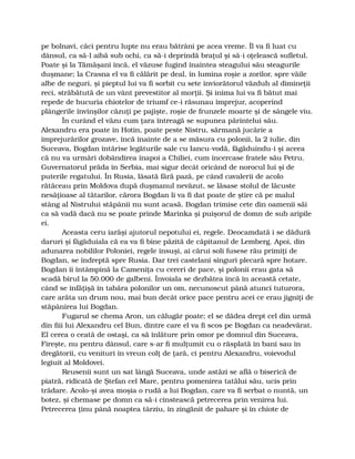 pe bolnavi, căci pentru lupte nu erau bătrâni pe acea vreme. Îl va fi luat cu
dânsul, ca să-l aibă sub ochi, ca să-i deprindă braţul şi să-i oţelească sufletul.
Poate şi la Tămăşani încă, el văzuse fugind înaintea steagului său steagurile
duşmane; la Crasna el va fi călărit pe deal, în lumina roşie a zorilor, spre văile
albe de neguri, şi pieptul lui va fi sorbit cu sete înviorătorul văzduh al dimineţii
reci, străbătută de un vânt prevestitor al morţii. Şi inima lui va fi bătut mai
repede de bucuria chiotelor de triumf ce-i răsunau împrejur, acoperind
plângerile învinşilor căzuţi pe pajişte, roşie de frunzele moarte şi de sângele viu.
În curând el văzu cum ţara întreagă se supunea părintelui său.
Alexandru era poate în Hotin, poate peste Nistru, sărmană jucărie a
împrejurărilor grozave, încă înainte de a se măsura cu polonii, la 2 iulie, din
Suceava, Bogdan întărise legăturile sale cu Iancu-vodă, făgăduindu-i şi aceea
că nu va urmări dobândirea înapoi a Chiliei, cum încercase fratele său Petru.
Guvernatorul prăda în Serbia, mai sigur decât oricând de norocul lui şi de
puterile regatului. În Rusia, lăsată fără pază, pe când cavalerii de acolo
rătăceau prin Moldova după duşmanul nevăzut, se lăsase stolul de lăcuste
nesăţioase al tătarilor, cărora Bogdan li va fi dat poate de ştire că pe malul
stâng al Nistrului stăpânii nu sunt acasă. Bogdan trimise cete din oamenii săi
ca să vadă dacă nu se poate prinde Marinka şi puişorul de domn de sub aripile
ei.
Aceasta ceru iarăşi ajutorul nepotului ei, regele. Deocamdată i se dădură
daruri şi făgăduiala că ea va fi bine păzită de căpitanul de Lemberg. Apoi, din
adunarea nobililor Poloniei, regele însuşi, ai cărui soli fusese rău primiţi de
Bogdan, se îndreptă spre Rusia. Dar trei castelani singuri plecară spre hotare.
Bogdan îi întâmpină la Cameniţa cu cereri de pace, şi polonii erau gata să
scadă birul la 50.000 de galbeni. Învoiala se dezbătea încă în această cetate,
când se înfăţişă în tabăra polonilor un om, necunoscut până atunci tuturora,
care arăta un drum nou, mai bun decât orice pace pentru acei ce erau jigniţi de
stăpânirea lui Bogdan.
Fugarul se chema Aron, un călugăr poate; el se dădea drept cel din urmă
din fiii lui Alexandru cel Bun, dintre care el va fi scos pe Bogdan ca neadevărat.
El cerea o ceată de ostaşi, ca să înlăture prin omor pe domnul din Suceava,
Fireşte, nu pentru dânsul, care s-ar fi mulţumit cu o răsplată în bani sau în
dregătorii, cu venituri în vreun colţ de ţară, ci pentru Alexandru, voievodul
legiuit al Moldovei.
Reusenii sunt un sat lângă Suceava, unde astăzi se află o biserică de
piatră, ridicată de Ştefan cel Mare, pentru pomenirea tatălui său, ucis prin
trădare. Acolo-şi avea moşia o rudă a lui Bogdan, care va fi serbat o nuntă, un
botez, şi chemase pe domn ca să-i cinstească petrecerea prin venirea lui.
Petrecerea ţinu până noaptea târziu, în zingănit de pahare şi în chiote de
 