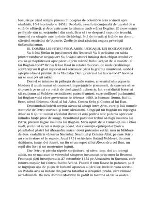 bucurie pe când străjile păzeau în noaptea de octombrie (era o vineri spre
sâmbătă, 15-16 octombrie 1451). Deodată, casa fu încunjurată de un stol de o
sută de călăreţi, şi Aron pătrunse în cămara unde stătea Bogdan. El puse mâna
pe fratele său şi, scoţându-l din casă, făcu să i se despartă capul de trunchi,
înroşind cu sângele unei îndoite fărădelegi, faţă de o rudă şi faţă de un domn,
sfârşitul ospăţului de bucurie. Zorile de ziuă răsăriră asupra priveliştii
ticălosului omor.
III. DOMNIA LUI PETRU-VODĂ ARON, UCIGAŞUL LUI BOGDAN-VODĂ.
Va fi fost Ştefan în jurul mesei din Reuseni? Va fi străbătut cu sabia
printre rândurile ucigaşilor? Va fi văzut atunci întâiaşi dată chipul omului ce
era să-şi răsplătească apoi păcatul prin mânile fiului, scăpat de la moarte, al
lui Bogdan-vodă? Ori va fi fost lăsat în cetatea Sucevei, de unde credincioşii
adevăraţi vor fi găsit mijlocul să-l strecoare până la graniţa munteană, unde-l
aştepta o bună primire de la Vladislav Dan, prietenul lui Iancu-vodă? Acestea
nu se mai pot şti astăzi.
Deci el se întoarse în pribegia de unde venise, şi scurtul său popas în
Moldova îl ajută numai să cunoască împrejurările şi oamenii, de care era să se
slujească pe urmă cu o atât de desăvârşită măiestrie. Între cei dintâi boieri ai
săi ca domn al Moldovei se întâlnesc patru fruntaşi, care iscăliseră jurământul
lui Bogdan-vodă către guvernator, în februar 1450, la Roman: Duma, fiul lui
Brae, adecă Brăescu, Oană al lui Julea, Costea Orăş şi Costea al lui Dan.
Deocamdată boierii aceştia aveau să aleagă între Aron, care-şi luă numele
domnesc de Petru-voievod, şi între Alexandru. Ucigaşul lui Bogdan nu înţelegea
deloc să fi ajutat numai copilului domn; el voia pentru sine puterea spre care
întindea braţe pline de sânge. Ocrotitorul polonilor trebui să fugă înaintea lui
Petru, precum fugise înaintea lui Bogdan. Mica oştire de la Cameniţă nu-i folosi
mult, şi vântul iernei o risipi pe acasă, dar cuminţia epitropului Costea
pârcălabul păstră lui Alexandru măcar două puternice cetăţi, una în Moldova-
de-Sus, cealaltă la vărsarea Nistrului: Neamţul şi Cetatea-Albă, pe care Petru
nu era în stare să le supuie. Anul 1451 se încheie lăsând Moldovei, din nou
dezbinate, iarăşi doi domni, un fiu şi un nepot al lui Alexandru cel Bun, un
copil din flori şi un moştenitor legiuit.
Dar Petru-şi pierdu răpede sprijinitorii, şi câtva timp, doi ani întregi
adică, nu se mai auzi de voievodul sângeros încununat prin omor la Reuseni.
Fruntaşii ţării încunjurau la 27 octombrie 1452 pe Alexandru în Suceava, care
întărea moşiile lui Costea, fiul lui Vrană. Polonii îl cam lăsase în părăsire, şi ei
se îngrijeau aşa de puţin de hotarul apusean al ţării lor, încât în vara acestui
an Podolia avu să îndure din partea tătarilor o straşnică pradă, care rămase
nerăzbunată. Ba încă domnul Moldovei fu poftit în toamnă să vie la oastea
 