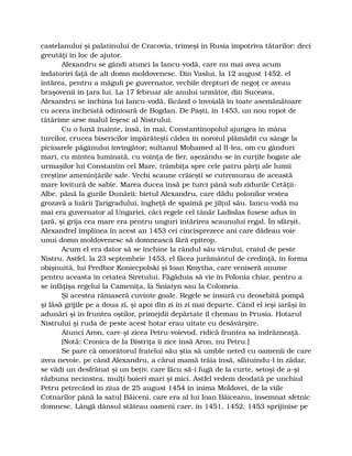 castelanului şi palatinului de Cracovia, trimeşi în Rusia împotriva tătarilor: deci
greutăţi în loc de ajutor.
Alexandru se gândi atunci la Iancu-vodă, care nu mai avea acum
îndatoriri faţă de alt domn moldovenesc. Din Vaslui, la 12 august 1452, el
întărea, pentru a măguli pe guvernator, vechile drepturi de negoţ ce aveau
braşovenii în ţara lui. La 17 februar ale anului următor, din Suceava,
Alexandru se închina lui Iancu-vodă, făcând o învoială în toate asemănătoare
cu aceea încheiată odinioară de Bogdan. De Paşti, în 1453, un nou ropot de
tătărime arse malul leşesc al Nistrului.
Cu o lună înainte, însă, în mai, Constantinopolul ajungea în mâna
turcilor, crucea bisericilor împărăteşti cădea în noroiul plămădit cu sânge la
picioarele păgânului învingător; sultanul Mohamed al II-lea, om cu gânduri
mari, cu mintea luminată, cu voinţa de fier, aşezându-se în curţile bogate ale
urmaşilor lui Constantin cel Mare, trâmbiţa spre cele patru părţi ale lumii
creştine ameninţările sale. Vechi scaune crăieşti se cutremurau de această
mare lovitură de sabie. Marea ducea însă pe turci până sub zidurile Cetăţii-
Albe, până la gurile Dunării; bietul Alexandru, care dădu polonilor vestea
grozavă a luării Ţarigradului, îngheţă de spaimă pe jilţul său. Iancu-vodă nu
mai era guvernator al Ungariei, căci regele cel tânăr Ladislas fusese adus în
ţară, şi grija cea mare era pentru unguri întărirea scaunului regal. În sfârşit,
Alexandrel împlinea în acest an 1453 cei cincisprezece ani care dădeau voie
unui domn moldovenesc să domnească fără epitrop.
Acum el era dator să se închine la rândul său vărului, craiul de peste
Nistru. Astfel, la 23 septembrie 1453, el făcea jurământul de credinţă, în forma
obişnuită, lui Predbor Koniecpolski şi Ioan Kmytha, care veniseră anume
pentru aceasta în cetatea Siretului. Făgăduia să vie în Polonia chiar, pentru a
se înfăţişa regelui la Cameniţa, la Sniatyn sau la Colomeia.
Şi acestea rămaseră cuvinte goale. Regele se însură cu deosebită pompă
şi lăsă grijile pe a doua zi, şi apoi din zi în zi mai departe. Când el ieşi iarăşi în
adunări şi în fruntea oştilor, primejdii depărtate îl chemau în Prusia. Hotarul
Nistrului şi ruda de peste acest hotar erau uitate cu desăvârşire.
Atunci Aron, care-şi zicea Petru-voievod, ridică fruntea sa îndrăzneaţă.
[Notă: Cronica de la Bistriţa îi zice însă Aron, nu Petru.]
Se pare că omorâtorul fratelui său ştia să umble neted cu oamenii de care
avea nevoie, pe când Alexandru, a cărui mamă trăia însă, sfătuindu-l în zădar,
se vădi un desfrânat şi un beţiv, care făcu să-i fugă de la curte, setoşi de a-şi
răzbuna necinstea, mulţi boieri mari şi mici. Astfel vedem deodată pe unchiul
Petru petrecând în ziua de 25 august 1454 în inima Moldovei, de la viile
Cotnarilor până la satul Băiceni, care era al lui Ioan Băiceanu, însemnat sfetnic
domnesc. Lângă dânsul stăteau oameni care, în 1451, 1452, 1453 sprijinise pe
 