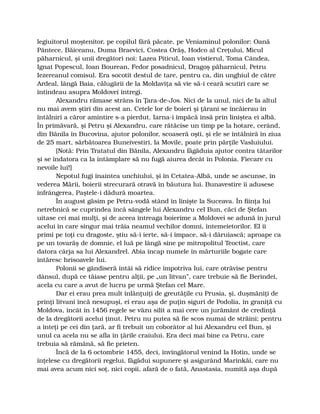 legiuitorul moştenitor, pe copilul fără păcate, pe Veniaminul polonilor: Oană
Pântece, Băiceanu, Duma Braevici, Costea Orăş, Hodco al Creţului, Micul
păharnicul, şi unii dregători noi: Lazea Piticul, Ioan vistierul, Toma Cândea,
Ignat Popescul, Ioan Bourean, Fedor posadnicul, Dragoş păharnicul, Petru
Iezereanul comisul. Era socotit destul de tare, pentru ca, din unghiul de către
Ardeal, lângă Baia, călugării de la Moldaviţa să vie să-i ceară scutiri care se
întindeau asupra Moldovei întregi.
Alexandru rămase strâns în Ţara-de-Jos. Nici de la unul, nici de la altul
nu mai avem ştiri din acest an. Cetele lor de boieri şi ţărani se încăierau în
întâlniri a căror amintire s-a pierdut. Iarna-i împăcă însă prin liniştea ei albă.
În primăvară, şi Petru şi Alexandru, care rătăcise un timp pe la hotare, cerând,
din Bănila în Bucovina, ajutor polonilor, scoaseră oşti, şi ele se întâlniră în ziua
de 25 mart, sărbătoarea Buneivestiri, la Movile, poate prin părţile Vasluiului.
[Notă: Prin Tratatul din Bănila, Alexandru făgăduia ajutor contra tătarilor
şi se îndatora ca la întâmplare să nu fugă aiurea decât în Polonia. Fiecare cu
nevoile lui!]
Nepotul fugi înaintea unchiului, şi în Cetatea-Albă, unde se ascunse, în
vederea Mării, boierii strecurară otravă în băutura lui. Bunavestire îi adusese
înfrângerea, Paştele-i dădură moartea.
În august găsim pe Petru-vodă stând în linişte la Suceava. În fiinţa lui
netrebnică se cuprindea încă sângele lui Alexandru cel Bun, căci de Ştefan
uitase cei mai mulţi, şi de aceea întreaga boierime a Moldovei se adună în jurul
acelui în care singur mai trăia neamul vechilor domni, întemeietorilor. El îi
primi pe toţi cu dragoste, ştiu să-i ierte, să-i împace, să-i dăruiască; aproape ca
pe un tovarăş de domnie, el luă pe lângă sine pe mitropolitul Teoctist, care
datora cârja sa lui Alexandrel. Abia încap numele în mărturiile bogate care
întăresc hrisoavele lui.
Polonii se gândiseră întâi să ridice împotriva lui, care otrăvise pentru
dânsul, după ce tăiase pentru alţii, pe „un litvan”, care trebuie să fie Berindei,
acela cu care a avut de lucru pe urmă Ştefan cel Mare.
Dar ei erau prea mult înlănţuiţi de greutăţile cu Prusia, şi, duşmăniţi de
prinţi litvani încă nesupuşi, ei erau aşa de puţin siguri de Podolia, în graniţă cu
Moldova, încât în 1456 regele se văzu silit a mai cere un jurământ de credinţă
de la dregătorii acelui ţinut. Petru nu putea să fie scos numai de străini; pentru
a înteţi pe cei din ţară, ar fi trebuit un coborâtor al lui Alexandru cel Bun, şi
unul ca acela nu se afla în ţările craiului. Era deci mai bine ca Petru, care
trebuia să rămână, să fie prieten.
Încă de la 6 octombrie 1455, deci, învingătorul venind la Hotin, unde se
înţelese cu dregătorii regelui, făgădui supunere şi asigurând Marinkăi, care nu
mai avea acum nici soţ, nici copii, afară de o fată, Anastasia, numită aşa după
 