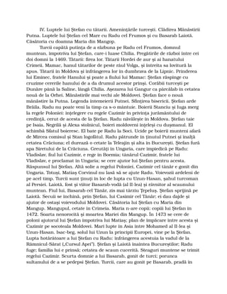 IV. Luptele lui Ştefan cu tătarii. Ameninţările turceşti. Clădirea Mănăstirii
Putna. Luptele lui Ştefan cel Mare cu Radu cel Frumos şi cu Basarab Laiotă.
Căsătoria cu doamna Maria din Mangop.
Turcii capătă putinţa de a răzbuna pe Radu cel Frumos, domnul
muntean, împotriva lui Ştefan, care-i luase Chilia. Pregătirile de război între cei
doi domni la 1469. Tătarii: firea lor. Tătarii Hordei de aur şi ai hanatului
Crimeii. Mamac, hanul tătarilor de peste râul Volga, şi întreita sa lovitură la
apus. Tătarii în Moldova şi înfrângerea lor în dumbrava de la Lipnic. Prinderea
lui Eminec, fratele Hanului şi poate a fiului lui Mamac: Ştefan răspinge cu
cruzime cererile hanului de a da drumul acestor prinşi. Corăbii turceşti pe
Dunăre până la Saline, lângă Chilia. Aşezarea lui Gangur ca pârcălab în cetatea
nouă de la Orhei. Mănăstirile mai vechi ale Moldovei. Ştefan face o nouă
mănăstire la Putna. Legenda întemeierii Putnei. Sfinţirea bisericii. Ştefan arde
Brăila. Radu nu poate veni la timp ca s-o mântuie. Boierii Stanciu şi Iuga merg
la regele Poloniei: înţelegere cu regele Cazimir în privinţa jurământului de
credinţă, cerut de acesta de la Ştefan. Radu năvăleşte în Moldova. Ştefan taie
pe Isaia, Negrilă şi Alexa stolnicul, boieri moldoveni înţeleşi cu duşmanul. El
schimbă Sfatul boieresc. El bate pe Radu la Soci. Ucide pe boierii munteni afară
de Mircea comisul şi Stan logofătul. Radu pătrunde în ţinutul Putnei şi înalţă
cetatea Crăciuna; el durează o cetate la Teleajin şi alta în Bucureşti. Ştefan fură
apa Siretului de la Crăciuna. Greutăţi în Ungaria, care împiedică pe Radu:
Vladislav, fiul lui Cazimir, e rege în Boemia; tânărul Cazimir, fratele lui
Vladislav, e proclamat în Ungaria; se cere ajutor lui Ştefan pentru acesta.
Răspunsul lui Ştefan. Altă solie a regelui Poloniei, Cazimir cel tânăr e gonit din
Ungaria. Totuşi, Matiaş Corvinul nu lasă să se ajute Radu. Voievozii ardeleni de
pe acel timp. Turcii sunt ţinuţi în loc de lupta cu Uzun-Hasan, şahul turcoman
al Persiei. Laiotă, fost şi viitor Basarab-vodă (al II-lea) şi râvnitor al scaunului
muntean. Fiul lui, Basarab cel Tânăr, zis mai târziu Ţepeluş. Ştefan sprijină pe
Laiotă. Secuii se închină, prin Ştefan, lui Casimir cel Tânăr; ei dau dajde şi
ajutor de ostaşi voievodului Moldovei. Căsătoria lui Ştefan cu Maria din
Mangup. Mangupul, cetate în Crimeia. Maria n-are copii; copiii lui Ştefan în
1472. Soarta nenorocită şi moartea Mariei din Mangup. În 1473 se cere de
poloni ajutorul lui Ştefan împotriva lui Matiaş; plan de împăcare între acesta şi
Cazimir pe socoteala Moldovei. Mari lupte în Asia între Mohamed al II-lea şi
Uzun-Hasan. Isac-beg, solul lui Uzun la principii Europei, vine pe la Ştefan.
Lupta hotărâtoare a lui Ştefan cu Radu: înfrângerea acestuia la vadul de la
Râmnicul-Sărat („Cursul Apei”). Ştefan şi Laiotă înaintea Bucureştilor; Radu
fuge; familia lui e prinsă; cetatea de scaun cucerită. Steaguri muntene se trimit
regelui Cazimir. Scurta domnie a lui Basarab, gonit de turci; porunca
sultanului de a se pedepsi Ştefan. Turcii, care au gonit pe Basarab, pradă în
 
