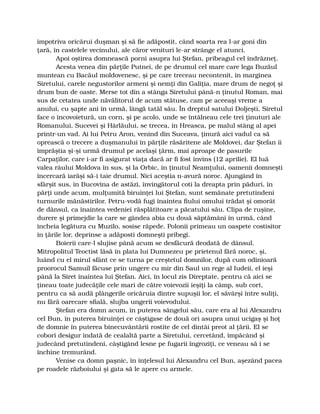împotriva oricărui duşman şi să fie adăpostit, când soarta rea l-ar goni din
ţară, în castelele vecinului, ale căror venituri le-ar strânge el atunci.
Apoi oştirea domnească porni asupra lui Ştefan, pribeagul cel îndrăzneţ.
Acesta venea din părţile Putnei, de pe drumul cel mare care lega Buzăul
muntean cu Bacăul moldovenesc, şi pe care treceau necontenit, în marginea
Siretului, carele negustorilor armeni şi nemţi din Galiţia, mare drum de negoţ şi
drum bun de oaste. Merse tot din a stânga Siretului până-n ţinutul Roman, mai
sus de cetatea unde năvălitorul de acum stătuse, cam pe aceeaşi vreme a
anului, cu şapte ani în urmă, lângă tatăl său. În dreptul satului Doljeşti, Siretul
face o încovoietură, un corn, şi pe acolo, unde se întâlneau cele trei ţinuturi ale
Romanului, Sucevei şi Hârlăului, se trecea, în Hreasca, pe malul stâng al apei
printr-un vad. Ai lui Petru Aron, venind din Suceava, ţinură aici vadul ca să
oprească o trecere a duşmanului în părţile răsăritene ale Moldovei, dar Ştefan îi
împrăştia şi-şi urmă drumul pe acelaşi ţărm, mai aproape de pasurile
Carpaţilor, care i-ar fi asigurat viaţa dacă ar fi fost învins (12 aprilie). El luă
valea râului Moldova în sus, şi la Orbic, în ţinutul Neamţului, oamenii domneşti
încercară iarăşi să-i taie drumul. Nici aceştia n-avură noroc. Ajungând în
sfârşit sus, în Bucovina de astăzi, învingătorul coti la dreapta prin păduri, în
părţi unde acum, mulţumită biruinţei lui Ştefan, sunt semănate pretutindeni
turnurile mănăstirilor. Petru-vodă fugi înaintea fiului omului trădat şi omorât
de dânsul, ca înaintea vedeniei răsplătitoare a păcatului său. Clipa de ruşine,
durere şi primejdie la care se gândea abia cu două săptămâni în urmă, când
încheia legătura cu Muzilo, sosise răpede. Polonii primeau un oaspete costisitor
în ţările lor, deprinse a adăposti domneşti pribegi.
Boierii care-l slujise până acum se desfăcură deodată de dânsul.
Mitropolitul Teoctist lăsă în plata lui Dumnezeu pe prietenul fără noroc, şi,
luând cu el mirul sfânt ce se turna pe creştetul domnilor, după cum odinioară
proorocul Samuil făcuse prin ungere cu mir din Saul un rege al Iudeii, el ieşi
până la Siret înaintea lui Ştefan. Aici, în locul zis Direptate, pentru că aici se
ţineau toate judecăţile cele mari de către voievozii ieşiţi la câmp, sub cort,
pentru ca să audă plângerile oricăruia dintre supuşii lor, el săvârşi între suliţi,
nu fără oarecare sfială, slujba ungerii voievodului.
Ştefan era domn acum, în puterea sângelui său, care era al lui Alexandru
cel Bun, în puterea biruinţei ce câştigase de două ori asupra unui ucigaş şi hoţ
de domnie în puterea binecuvântării rostite de cel dintâi preot al ţării. El se
coborî desigur îndată de cealaltă parte a Siretului, cercetând, împăcând şi
judecând pretutindeni, câştigând lesne pe fugarii îngroziţi, ce veneau să i se
închine tremurând.
Venise ca domn paşnic, în înţelesul lui Alexandru cel Bun, aşezând pacea
pe roadele războiului şi gata să le apere cu armele.
 