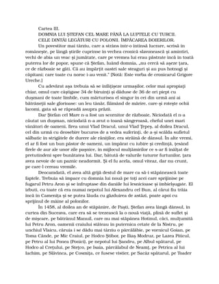 Cartea III.
DOMNIA LUI ŞTEFAN CEL MARE PÂNĂ LA LUPTELE CU TURCII.
CELE DINTÂI LEGĂTURI CU POLONII. ÎMPĂCAREA BOIERILOR.
Un povestitor mai târziu, care a strâns într-o întinsă lucrare, scrisă în
româneşte, pe lângă ştirile cuprinse în vechea cronică slavonească şi amintiri,
vechi de abia un veac şi jumătate, care pe vremea lui erau păstrate încă în toată
puterea lor de popor, spune că Ştefan, luând domnia, „nu cercă să aşeze ţara,
ce de războaie se găti. Că au împărţit oastei sale steaguri şi au pus hotnogi şi
căpitani; care toate cu noroc i-au venit.” [Notă: Este vorba de cronicarul Grigore
Ureche.]
Cu adevărat aşa trebuia să se înfăţişeze urmaşilor, celor mai apropiaţi
chiar, omul care câştigase 34 de biruinţi şi dăduse de 36 de ori piept cu
duşmani de toate limbile, cum mărturisea el singur în cei din urmă ani ai
bătrâneţii sale glorioase: un leu tânăr, flămând de mărire, care-şi roteşte ochii
lacomi, gata să se răpeadă asupra prăzii.
Dar Ştefan cel Mare n-a fost un scornitor de războaie, Niciodată el n-a
căutat un duşman, niciodată n-a avut o toană sângeroasă, cheful unei mari
vânători de oameni, firea unui Vlad Dracul, unui Vlad Ţepeş, al doilea Dracul,
cel din urmă cu deosebire bucuros de a vedea suferinţi, de a-şi scălda sufletul
sălbatic în strigătele de durere ale răniţilor, era străină de dânsul. În alte vremi,
el ar fi fost un bun păstor de oameni, un împărat cu iubire şi credinţă, ţesând
firele de aur ale unor zile paşnice, în mijlocul mulţămirilor ce s-ar fi înălţat de
pretutindeni spre bunătatea lui. Dar, bătută de valurile tuturor furtunilor, ţara
avea nevoie de un paznic neadormit. Şi el fu acela, omul viteaz, dar nu crunt,
pe care-l cereau vremile.
Deocamdată, el avea altă grijă destul de mare ca să-i stăpânească toate
faptele. Trebuia să împace cu domnia lui nouă pe toţi acei care sprijinise pe
fugarul Petru Aron şi se înfruptase din daniile lui lesnicioase şi îmbielşugate. El
izbuti, cu toate că era numai nepotul lui Alexandru cel Bun, al cărui fiu trăia
încă în Cameniţa şi se putea lăuda cu găzduirea de astăzi, poate apoi cu
sprijinul de mâine al polonilor.
În 1458, al doilea an de stăpânire, de Paşti, Ştefan avea lângă dânsul, în
curtea din Suceava, care era să se trezească la o nouă viaţă, plină de suflet şi
de mişcare, pe bătrânul Manuil, care nu mai stăpânea Hotinul, căci, mulţumită
lui Petru Aron, oamenii craiului stăteau în puternica cetate de la Nistru, pe
unchiul Vlaicu, căruia i se dădu mai târziu o pârcălăbie, pe vornicul Goian, pe
Toma Cânde, pe Mic Craiul, pe Hodco Ştibor, pe Iliaş Modruz, pe Lazea Piticul,
pe Petru al lui Ponea (Ponici), pe nepotul lui Şandru, pe Albul spătarul, pe
Hodco al Creţului, pe Steţco, pe Isaia, pârcălabul de Neamţ, pe Petrica al lui
Iachim, pe Slăvinca, pe Cosmiţa, ce fusese vistier, pe Sacâz spătarul, pe Toader
 