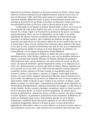 păharnicul, pe Zbiarea stolnicul, pe Bourean comisul, pe Buhte, Fetion, Iuga
vistierul, Crasnici postelnicul şi pe logofătul Dobrul. Şi peste câteva luni, în
ziua de 24 ianuar 1458, când Petru Aron arăta că a primit nişte bani de la
starostele Podoliei, Mihai Buczacki, el putea să pomenească numai cinci
tovarăşi ai nenorocirii lui: pe Duma al lui Brae, pe Stanciul, Costea al lui Dan,
Ion pârcălabul şi Vasco al lui Leul, celui ce făcuse prada de prin 1457.
O altă grijă era să împace pe poloni, făcând astfel ca Petru să-şi caute alt
loc de pândă, de unde putea fi prins mai uşor, ca să se sfârşească odată cu
dânsul. Ce e drept, regele n-ar fi poruncit ca domnul să fie ajutat a-şi câştiga
iarăşi moştenirea. Petru nu era, ca Alexandrel, un văr regal, ci un străin
desăvârşit. El adusese moartea ocrotitului polonilor, şi numai după lungi
stăruinţe i se dăduse iertarea. Nici o legătură nu îndatora pe rege să dea
fugarului mai mult decât un colţ pentru odihna lui şi ceva venituri din care să
se poată hrăni. Însă, oricum, învinsul din Cameniţa stătea domniei celei nouă
ca un spin în ochi, el putea fi întrebuinţat cine ştie de cine şi în ce împrejurări.
Până la pieirea lui, Ştefan nu aduna în el toate drepturile de stăpânire ale
vechei dinastii, nu era singurul moştenitor al Ţării Moldovei.
Împăcarea cu vecinii de la Răsărit se zăbovi doi ani în capăt, până în
primăvara anului 1459. Ştefan o grăbise pe o cale care se dovedise totdeauna
sigură, aruncând prin vadurile Nistrului în Polonia călăreţii săi prădalnici,
tăind legăturile între cetatea Hotinului, care avea nevoie de hrană, de fân, de
lemne, şi oraşul de dedesubt, oprind răspunderea vămii, ce se obişnuia să se
ridice aici, gonind pescarii ce veneau din Hotin la Nistru. Măsuri împotriva lui
nu se puteau lua: şi în 1457, şi în 1458 urmează războiul craiului împotriva
cavalerilor teutoni, departe în Prusia; Cazimir se mai gândea apoi să se
amestece, pentru a mai căpăta o coroană, în Ungaria, unde regele Ladislas
murise, şi o parte dintre magnaţi ridicaseră pe Mateiaş, fiul cel mai mic al lui
Iancu-vodă, care Mateiaş era pe atunci un băieţaş de vreo 15 ani şi se găsea în
mâni străine. Astfel se ajunse la pace. Veniră ca să o încheie, la Nistru, unde
Ştefan se oprise cu o mică oştire, cuprinzând pe toţi boierii săi de căpetenie, la
Overchelăuţi (Owerkielowicze), căpitanii ţinuturilor de margine, cel din Rusia şi
cel din Podolia. Se făcu numai o înţelegere vremelnică, până ce craiul va putea
să vie el însuşi în Rusia, ca să facă socoteala pagubelor, să încheie pacea
veşnică şi adevărată şi – polonii nu ziceau o vorbă ca aceasta, dar aveau desigur
în minte înţelesul – să primească jurământul noului stăpânitor al Moldovei, de
atâtea ori închinată până atunci. Deocamdată, graniţa nu va fi călcată
duşmăneşte, năvălirile făcute din partea regatului se vor aduce liniştit la
cunoştinţa dregătorilor, Hotinul va fi lăsat în pace cu toate drepturile şi
legăturile lui. Dacă Petru-vodă nu va trece Nistrul ca să intre în cetate, dacă va
sta la Smotrycz, mai în sus, unde rămânea să se strămute din Cameniţa prea
 