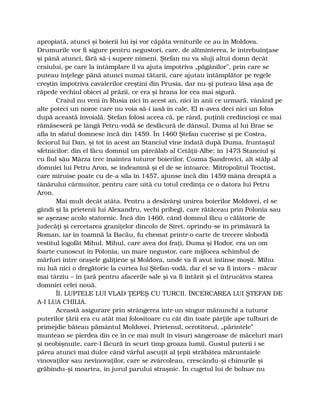 apropiată, atunci şi boierii lui îşi vor căpăta veniturile ce au în Moldova.
Drumurile vor fi sigure pentru negustori, care, de altminterea, le întrebuinţase
şi până atunci, fără să-i supere nimeni. Ştefan nu va sluji altui domn decât
craiului, pe care la întâmplare îl va ajuta împotriva „păgânilor”, prin care se
puteau înţelege până atunci numai tătarii, care ajutau întâmplător pe regele
creştin împotriva cavalerilor creştini din Prusia, dar nu-şi puteau lăsa aşa de
răpede vechiul obicei al prăzii, ce era şi hrana lor cea mai sigură.
Craiul nu veni în Rusia nici în acest an, nici în anii ce urmară, vânând pe
alte poteci un noroc care nu voia să-i iasă în cale. El n-avea deci nici un folos
după această învoială. Ştefan folosi aceea că, pe rând, puţinii credincioşi ce mai
rămăseseră pe lângă Petru-vodă se desfăcură de dânsul. Duma al lui Brae se
afla în sfatul domnesc încă din 1459. În 1460 Ştefan cucerise şi pe Costea,
feciorul lui Dan, şi tot în acest an Stanciul vine îndată după Duma, fruntaşul
sfetnicilor: din el făcu domnul un pârcălab al Cetăţii-Albe; în 1473 Stanciul şi
cu fiul său Mârza trec înaintea tuturor boierilor. Cozma Şandrovici, alt stâlp al
domniei lui Petru Aron, se îndeamnă şi el de se întoarce. Mitropolitul Teoctist,
care miruise poate cu de-a sila în 1457, ajunse încă din 1459 mâna dreaptă a
tânărului cârmuitor, pentru care uită cu totul credinţa ce o datora lui Petru
Aron.
Mai mult decât atâta. Pentru a desăvârşi unirea boierilor Moldovei, el se
gândi şi la prietenii lui Alexandru, vechi pribegi, care rătăceau prin Polonia sau
se aşezase acolo statornic. Încă din 1460, când domnul făcu o călătorie de
judecăţi şi cercetarea graniţelor dincolo de Siret, oprindu-se în primăvară la
Roman, iar în toamnă la Bacău, fu chemat printr-o carte de trecere slobodă
vestitul logofăt Mihul. Mihul, care avea doi fraţi, Duma şi Hodor, era un om
foarte cunoscut în Polonia, un mare negustor, care mijlocea schimbul de
mărfuri între oraşele galiţiene şi Moldova, unde va fi avut întinse moşii. Mihu
nu luă nici o dregătorie la curtea lui Ştefan-vodă, dar el se va fi întors – măcar
mai târziu – în ţară pentru afacerile sale şi va fi întărit şi el întrucâtva starea
domniei celei nouă.
ÎI. LUPTELE LUI VLAD ŢEPEŞ CU TURCII. ÎNCERCAREA LUI ŞTEFAN DE
A-I LUA CHILIA.
Această asigurare prin strângerea într-un singur mănunchi a tuturor
puterilor ţării era cu atât mai folositoare cu cât din toate părţile ape tulburi de
primejdie băteau pământul Moldovei. Prietenul, ocrotitorul, „părintele”
muntean se pierdea din ce în ce mai mult în visuri sângeroase de măceluri mari
şi neobişnuite, care-l făcură în scurt timp groaza lumii. Gustul puterii i se
părea atunci mai dulce când vârful ascuţit al ţepii străbătea măruntaiele
vinovaţilor sau nevinovaţilor, care se zvârcoleau, crescându-şi chinurile şi
grăbindu-şi moartea, în jurul parului straşnic. În cugetul lui de bolnav nu
 