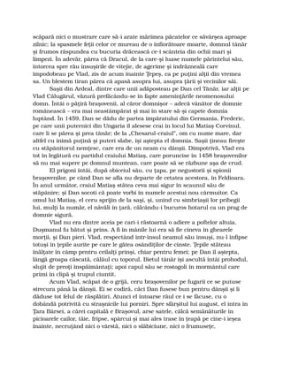 scăpară nici o mustrare care să-i arate mărimea păcatelor ce săvârşea aproape
zilnic; la spasmele feţii celor ce mureau de o înfiorătoare moarte, domnul tânăr
şi frumos răspundea cu bucuria drăcească ce-i scânteia din ochii mari şi
limpezi. În adevăr, părea că Dracul, de la care-şi luase numele părintelui său,
întorcea spre rău însuşirile de vitejie, de agerime şi îndrăzneală care
împodobeau pe Vlad, zis de acum înainte Ţepeş, ca pe puţini alţii din vremea
sa. Un blestem tiran părea că apasă asupra lui, asupra ţării şi vecinilor săi.
Saşii din Ardeal, dintre care unii adăposteau pe Dan cel Tânăr, iar alţii pe
Vlad Călugărul, văzură prefăcându-se în fapte ameninţările neomenosului
domn. Întâi o păţiră braşovenii, al căror domnişor – adecă vânător de domnie
românească – era mai neastâmpărat şi mai în stare să-şi capete domnia
luptând. În 1459, Dan se dădu de partea împăratului din Germania, Frederic,
pe care unii puternici din Ungaria îl alesese crai în locul lui Matiaş Corvinul,
care li se părea şi prea tânăr; de la „Chesarul-craiul”, om cu nume mare, dar
altfel cu inimă puţină şi puteri slabe, îşi aştepta el domnia. Saşii ţineau fireşte
cu stăpânitorul nemţesc, care era de un neam cu dânşii. Dimpotrivă, Vlad era
tot în legătură cu partidul craiului Matiaş, care poruncise în 1458 braşovenilor
să nu mai supere pe domnul muntean, care poate să se răzbune aşa de crud.
El prigoni întâi, după obiceiul său, cu ţapa, pe negustorii şi spionii
braşovenilor, pe când Dan se afla nu departe de cetatea acestora, în Feldioara.
În anul următor, craiul Matiaş stătea ceva mai sigur în scaunul său de
stăpânire; şi Dan socoti că poate vorbi în numele acestui nou cârmuitor. Ca
omul lui Matiaş, el ceru sprijin de la saşi, şi, unind cu simbriaşii lor pribegii
lui, mulţi la număr, el năvăli în ţară, călcându-i bucuros hotarul ca un prag de
domnie sigură.
Vlad nu era dintre aceia pe cari-i răstoarnă o adiere a poftelor altuia.
Duşmanul fu bătut şi prins. A fi în mânile lui era să fie cineva în ghearele
morţii, şi Dan pieri. Vlad, respectând într-însul neamul său însuşi, nu-l înfipse
totuşi în ţepile aurite pe care le gătea osândiţilor de cinste. Ţepile stăteau
înălţate în câmp pentru ceilalţi prinşi, chiar pentru femei; pe Dan îl aştepta,
lângă groapa căscată, călăul cu toporul. Bietul tânăr îşi ascultă întâi prohodul,
slujit de preoţi înspăimântaţi; apoi capul său se rostogoli în mormântul care
primi în clipă şi trupul ciuntit.
Acum Vlad, scăpat de o grijă, ceru braşovenilor pe fugarii ce se putuse
strecura până la dânşii. Ei se codiră, căci Dan fusese bun pentru dânşii şi li
dăduse tot felul de răsplătiri. Atunci el întoarse răul ce i se făcuse, cu o
dobândă potrivită cu straşnicile lui porniri. Spre sfârşitul lui august, el intra în
Ţara Bârsei, a cărei capitală e Braşovul, arse satele, călcă semănăturile în
picioarele cailor, tăie, fripse, spârcui şi mai ales trase în ţeapă pe cine-i ieşea
înainte, necruţând nici o vârstă, nici o slăbiciune, nici o frumuseţe,
 