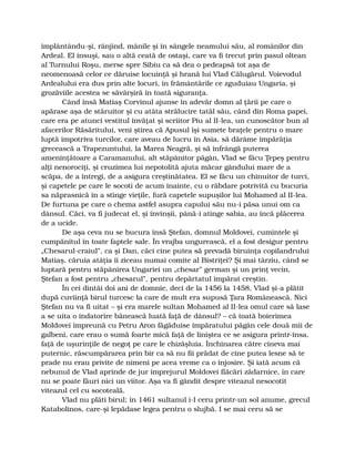împlântându-şi, rânjind, mânile şi în sângele neamului său, al românilor din
Ardeal. El însuşi, sau o altă ceată de ostaşi, care va fi trecut prin pasul oltean
al Turnului Roşu, merse spre Sibiu ca să dea o pedeapsă tot aşa de
neomenoasă celor ce dăruise locuinţă şi hrană lui Vlad Călugărul. Voievodul
Ardealului era dus prin alte locuri, în frământările ce zguduiau Ungaria, şi
grozăviile acestea se săvârşiră în toată siguranţa.
Când însă Matiaş Corvinul ajunse în adevăr domn al ţării pe care o
apărase aşa de stăruitor şi cu atâta strălucire tatăl său, când din Roma papei,
care era pe atunci vestitul învăţat şi scriitor Piu al II-lea, un cunoscător bun al
afacerilor Răsăritului, veni ştirea că Apusul îşi sumete braţele pentru o mare
luptă împotriva turcilor, care aveau de lucru în Asia, să dărâme împărăţia
grecească a Trapezuntului, la Marea Neagră, şi să înfrângă puterea
ameninţătoare a Caramanului, alt stăpânitor păgân, Vlad se făcu Ţepeş pentru
alţi nenorociţi, şi cruzimea lui nepotolită ajuta măcar gândului mare de a
scăpa, de a întregi, de a asigura creştinătatea. El se făcu un chinuitor de turci,
şi capetele pe care le socoti de acum înainte, cu o răbdare potrivită cu bucuria
sa năprasnică în a stinge vieţile, fură capetele supuşilor lui Mohamed al II-lea.
De furtuna pe care o chema astfel asupra capului său nu-i păsa unui om ca
dânsul. Căci, va fi judecat el, şi învinşii, până-i atinge sabia, au încă plăcerea
de a ucide.
De aşa ceva nu se bucura însă Ştefan, domnul Moldovei, cumintele şi
cumpănitul în toate faptele sale. În vrajba ungurească, el a fost desigur pentru
„Chesarul-craiul”, ca şi Dan, căci cine putea să prevadă biruinţa copilandrului
Matiaş, căruia atâţia îi ziceau numai comite al Bistriţei? Şi mai târziu, când se
luptară pentru stăpânirea Ungariei un „chesar” german şi un prinţ vecin,
Ştefan a fost pentru „chesarul”, pentru depărtatul împărat creştin.
În cei dintâi doi ani de domnie, deci de la 1456 la 1458, Vlad şi-a plătit
după cuviinţă birul turcesc la care de mult era supusă Ţara Românească. Nici
Ştefan nu va fi uitat – şi era marele sultan Mohamed al II-lea omul care să lase
a se uita o îndatorire bănească luată faţă de dânsul? – că toată boierimea
Moldovei împreună cu Petru Aron făgăduise împăratului păgân cele două mii de
galbeni, care erau o sumă foarte mică faţă de liniştea ce se asigura printr-însa,
faţă de uşurinţile de negoţ pe care le chizăşluia. Închinarea către cineva mai
puternic, răscumpărarea prin bir ca să nu fii prădat de cine putea lesne să te
prade nu erau privite de nimeni pe acea vreme ca o înjosire. Şi iată acum că
nebunul de Vlad aprinde de jur împrejurul Moldovei flăcări zădarnice, în care
nu se poate făuri nici un viitor. Aşa va fi gândit despre viteazul nesocotit
viteazul cel cu socoteală.
Vlad nu plăti birul; în 1461 sultanul i-l ceru printr-un sol anume, grecul
Katabolinos, care-şi lepădase legea pentru o slujbă. I se mai ceru să se
 