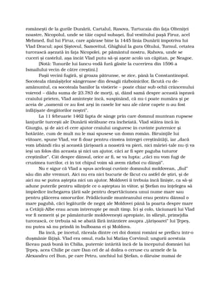 româneşti de la gurile Dunării, Cartalul, Rasova, Turtucaia din faţa Olteniţei
noastre, Nicopolul, unde se tăie capul subaşei, fiul vestitului paşă Firuz, acel
Mehmed, fiul lui Firuz, care apărase bine la 1445 linia Dunării împotriva lui
Vlad Dracul; apoi Şiştovul, Samovitul, Ghighiul la gura Oltului, Turnul, cetatea
turcească aşezată în faţa Nicopolei, pe pământul nostru, Rahova, unde se
cuceri şi castelul, aşa încât Vlad putu să-şi aşeze acolo un căpitan, pe Neagoe.
[Notă: Tunurile lui Iancu-vodă fură găsite la cucerirea din 1596 a
Ismailului vecin de către creştini.]
Paşii vecini fugiră, şi groaza pătrunse, se zice, până la Constantinopol.
Socoteala rămăşiţelor sângeroase din desagii războinicilor, făcută cu de-
amănuntul, ca socoteala banilor la vistierie – poate chiar sub ochii crâncenului
voievod – dădu suma de 23.783 de morţi, şi, dând samă despre această ispravă
craiului prieten, Vlad aminteşte încă, suspinând, că nu-i poate număra şi pe
aceia de „oamenii ce au fost arşi în casele lor sau ale căror capete n-au fost
înfăţişate dregătorilor noştri”.
La 11 februarie 1462 fapta de sânge prin care domnul muntean rupsese
lanţurile turceşti ale Dunării străbune era încheiată. Vlad stătea încă în
Giurgiu, şi de aici el cere ajutor craiului unguresc în cuvinte puternice şi
hotărâte, cum de mult nu le mai spusese un domn român. Biruinţile lui
viitoare, spune Vlad, vor fi doar pentru cinstea întregei creştinătăţi, iar „dacă
vom izbândi rău şi această ţărişoară a noastră va pieri, nici măriei-tale nu-ţi va
ieşi un folos din aceasta şi nici un ajutor, căci ar fi spre paguba tuturor
creştinilor”. Cât despre dânsul, orice ar fi, se va lupta: „căci nu vom fugi de
cruzimea turcilor, ci în tot chipul voim să avem război cu dânşii”.
Nu e sigur că Vlad a spus aceleaşi cuvinte domnului moldovean, „fiul”
său din alte vremuri. Aici nu era nici bucurie de făcut cu astfel de ştiri, şi de
aici nu se putea aştepta nici un ajutor. Moldovei îi trebuia încă linişte, ca să-şi
adune puterile pentru silinţele ce o aşteptau în viitor, şi Ştefan nu înţelegea să
împiedice închegarea ţării sale pentru deşertăciunea unui nume mare sau
pentru plăcerea omorurilor. Prădăciunile munteanului erau pentru dânsul o
mare pagubă, căci legăturile de negoţ ale Moldovei până la poarta despre mare
a Cetăţii-Albe erau acum întrerupte pe mult timp. Ici şi colo, tăciunarii lui Vlad
vor fi nemerit şi pe pământurile moldoveneşti apropiate, în sfârşit, primejdia
turcească, ce trebuia să se abată fără întârziere asupra „ţărişoarei” lui Ţepeş,
nu putea să nu prindă în bulboana ei şi Moldova.
Ba încă, pe încetul, răceala dintre cei doi domni români se prefăcu într-o
duşmănie făţişă. Vlad era omul, ruda lui Matiaş Corvinul; ungurii acestuia
făceau pază bună în Chilia, puternic întărită încă de la începutul domniei lui
Ţepeş, acea Chilie pe care Dan cel de al doilea o ceruse cu armele de la
Alexandru cel Bun, pe care Petru, unchiul lui Ştefan, o dăruise numai de
 