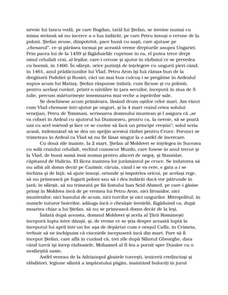 nevoie lui Iancu-vodă, pe care Bogdan, tatăl lui Ştefan, se învoise numai cu
inima strânsă să nu încerce a o lua îndărăt, pe care Petru însuşi o ceruse de la
poloni. Ştefan avuse, dimpotrivă, pace bună cu saşii, care ajutase pe
„chesarul”, ce-şi părăsea tocmai pe această vreme drepturile asupra Ungariei.
Prin pacea lui de la 1459 şi făgăduielile cuprinse în ea, el putea trece drept
omul celuilalt crai, al leşilor, care-i ceruse şi ajutor în războiul ce se prevedea
cu boemii, în 1460. În sfârşit, orice putinţă de înţelegere cu ungurii pieri când,
în 1461, anul prădăciunilor lui Vlad, Petru Aron îşi luă rămas bun de la
dregătorii Podoliei şi Rusiei, căci un mai bun culcuş i se pregătise în Ardealul
supus acum lui Matiaş. Ştefan răspunse îndată, cum făcuse şi cu polonii,
pentru acelaşi cuvânt, printr-o năvălire în ţara secuilor, începută în ziua de 5
iulie, precum mărturiseşte însemnarea mai veche a isprăvilor sale.
Se deschisese acum primăvara, lăsând drum oştilor celor mari. Am văzut
cum Vlad chemase într-ajutor pe unguri, şi la 4 mart craiul cetea solului
veneţian, Petru de Tommasi, scrisoarea domnului muntean şi-l asigura că „se
va coborî în Ardeal cu ajutorul lui Dumnezeu, pentru ca, la nevoie, să se poată
uni cu acel voievod şi face ce se cuvine să facă un principe creştin”; solul scria
acasă, îndemnând să se dea un sprijin acestui război pentru Cruce. Porunci se
trimeteau în Ardeal ca Vlad să nu fie lăsat singur la o astfel de încercare.
Cu două zile înainte, la 2 mart, Ştefan al Moldovei se înţelegea în Suceava
cu solii craiului celuilalt, vechiul cunoscut Muzilo, care fusese în anul trecut şi
la Vlad, de bună samă însă numai pentru afaceri de negoţ, şi Stanislav,
căpitanul de Haliciu. El făcea înaintea lor jurământul pe cruce. Se îndatorea să
nu aibă alt domn decât pe Cazimir, căruia, când i se va cere, e gata a i se
închina şi de faţă; să ajute însuşi, oriunde şi împotriva oricui, pe acelaşi rege,
să nu primească pe fugarii poloni sau să-i dea îndărăt dacă vor pătrunde în
ţară; în sfârşit, să nu trimeată pe fiii fostului han Seid-Ahmed, pe care-i găsise
prinşi în Moldova încă de pe vremea lui Petru Aron, nici litvanilor, nici
muntenilor, nici hanului de acum, nici turcilor şi nici ungurilor. Mitropolitul, în
numele tuturor boierilor, adăuga încă o chezăşie învoielii, făgăduind ca, după
moartea chiar a lui Ştefan, să nu se primească domn decât de la leşi.
Îndată după aceasta, domnul Moldovei şi acela al Ţării Româneşti
începură lupta între dânşii, şi, de vreme ce se ştia despre această luptă la
începutul lui april într-un loc aşa de depărtat cum e oraşul Caffa, în Crimeia,
trebuie să ne închipuim că ciocnirile începuseră încă din mart. Pare să fi
început Ştefan, care află în curând că, trei zile după Sfântul Gheorghe, data
când turcii îşi încep războaiele, Mohamed al II-lea a pornit spre Dunăre cu o
nesfârşită oaste.
Astfel veneau de la Adrianopol gloatele turceşti, ienicerii credincioşi şi
răbdători, legiune sfântă a împăratului păgân, înaintând buluciţi în jurul
 