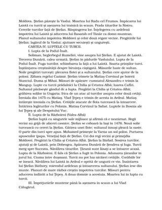Moldova. Ştefan păzeşte la Vaslui. Moartea lui Radu cel Frumos. Împăcarea lui
Laiotă cu turcii şi aşezarea lui trainică în scaun. Prada tătarilor la Nistru.
Cererile turcilor faţă de Ştefan. Răspingerea lor. Înţelegerea cu ardelenii
împotriva lui Laiotă şi aducerea lui Basarab cel Tânăr ca domn muntean.
Planul sultanului împotriva Moldovei şi celor două regate vecine. Pregătirile lui
Ştefan: lagărul de la Vaslui; ajutoare secuieşti şi ungureşti.
CARTEA IV. LUPTELE CU TURCII.
I. Lupta de la Podul-Înalt.
Soliman, beglerbegul Rumeliei, vine asupra lui Ştefan. E ajutat de Laiotă.
Trecerea Dunării, calea urmată. Ştefan în pădurile Vasluiului. Lupta de la
Podul-Înalt. Fuga turcilor, schimbarea la faţă a lui Laiotă. Soarta prinşilor turci.
Înştiinţarea creştinătăţii despre biruinţa câştigată. Măsurile luate de sultan.
Noile pregătiri turceşti: plecarea flotei şi a sultanului. Ştefan cere ajutor de la
poloni. Zăbava regelui Cazimir. Ştefan trimete la Matiaş Corvinul pe boierii
Stanciul, Duma şi Mihai. Măsuri de apărare: cumnatul Alexandru e trimis la
Mangup. Lupte cu turcii prădalnici la Chilia şi Cetatea-Albă; luarea Caffei.
Sultanul părăseşte gândul de a lupta. Pregătiri la Chilia şi Cetatea-Albă;
grăbirea solilor în Ungaria; frica de un atac al turcilor asupra celor două cetăţi.
Învoiala din 1475 cu Matiaş. Vlad Ţepeş e trimis de acesta în Ardeal. Matiaş
întăreşte învoiala cu Ştefan. Cetăţile atacate de flota turcească la întoarcere.
Întărirea legăturilor cu Polonia. Matiaş Corvinul la Sabat. Luptele în Bosnia ale
lui Ţepeş şi ale Despotului Vuc.
ÎI. Lupta de la Războieni (Valea-Albă)
Ştefan luptă cu singurele sale mijloace şi afirmă că e neatârnat. Regii
vecini au grijă de afaceri casnice. Ştefan se coboară la Iaşi în 1476. Nouă solie
turcească cu cereri la Ştefan. Gătirea unei flote; sultanul însuşi pleacă la oaste.
O parte din turci spre apus. Mohamed primeşte la Varna un sol polon. Purtarea
apusenilor (papa, Veneţia) faţă de Ştefan. Cei doi regi vecini şi primejdia
Moldovei. Pregătiri la Chilia şi Cetatea-Albă. Ştefan la Bârlad. Sosirea turcilor,
ajutaţi şi de Laiotă, prin Dobrogea. Apărarea Dunării de Şendrea şi Iuga. Turcii
merg spre Suceava. Năvălirea tătarilor. Ţăranii sunt lăsaţi a se întoarce acasă.
Lupta de la Războieni. E fals că Ştefan a fugit în Polonia. Adunarea ţăranilor în
jurul lui. Ciuma între duşmani. Turcii nu pot lua nicăieri cetăţile. Corăbiile lor
se îneacă. Năvălirea lui Laiotă în Ardeal e oprită de ungurii ce vin. Înaintarea
lui Ştefan Báthory, voievodul ardelean şi întoarcerea sultanului. Ştefan iese din
munte. Planuri de mare război creştin împotriva turcilor. Măsuri pentru
aducerea îndărăt a lui Ţepeş. A doua domnie a acestuia. Moartea lui în lupta cu
turcii.
III. Împrejurările muntene până la aşezarea în scaun a lui Vlad
Călugărul.
 