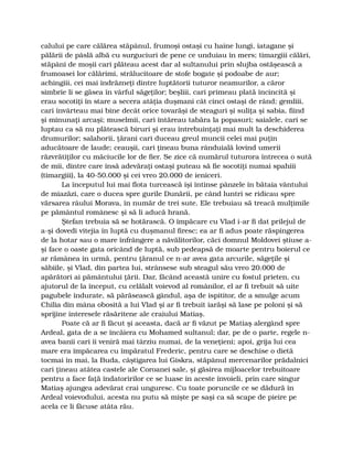 calului pe care călărea stăpânul, frumoşi ostaşi cu haine lungi, iatagane şi
pălării de pâslă albă cu surguciuri de pene ce unduiau în mers; timargiii călări,
stăpâni de moşii cari plăteau acest dar al sultanului prin slujba ostăşească a
frumoasei lor călărimi, strălucitoare de stofe bogate şi podoabe de aur;
achingiii, cei mai îndrăzneţi dintre luptătorii tuturor neamurilor, a căror
simbrie li se găsea în vârful săgeţilor; beşliii, cari primeau plată încincită şi
erau socotiţi în stare a secera atâţia duşmani cât cinci ostaşi de rând; gemliii,
cari învârteau mai bine decât orice tovarăşi de steaguri şi suliţa şi sabia, fiind
şi minunaţi arcaşi; muselmii, cari întăreau tabăra la popasuri; saialele, cari se
luptau ca să nu plătească biruri şi erau întrebuinţaţi mai mult la deschiderea
drumurilor; salahorii, ţărani cari duceau greul muncii celei mai puţin
aducătoare de laude; ceauşii, cari ţineau buna rânduială lovind umerii
răzvrătiţilor cu măciucile lor de fier. Se zice că numărul tuturora întrecea o sută
de mii, dintre care însă adevăraţi ostaşi puteau să fie socotiţi numai spahiii
(timargiii), la 40-50.000 şi cei vreo 20.000 de ieniceri.
La începutul lui mai flota turcească îşi întinse pânzele în bătaia vântului
de miazăzi, care o ducea spre gurile Dunării, pe când luntri se ridicau spre
vărsarea râului Morava, în număr de trei sute. Ele trebuiau să treacă mulţimile
pe pământul românesc şi să li aducă hrană.
Ştefan trebuia să se hotărască. O împăcare cu Vlad i-ar fi dat prilejul de
a-şi dovedi vitejia în luptă cu duşmanul firesc; ea ar fi adus poate răspingerea
de la hotar sau o mare înfrângere a năvălitorilor, căci domnul Moldovei ştiuse a-
şi face o oaste gata oricând de luptă, sub pedeapsă de moarte pentru boierul ce
ar rămânea în urmă, pentru ţăranul ce n-ar avea gata arcurile, săgeţile şi
săbiile, şi Vlad, din partea lui, strânsese sub steagul său vreo 20.000 de
apărători ai pământului ţării. Dar, făcând această unire cu fostul prieten, cu
ajutorul de la început, cu celălalt voievod al românilor, el ar fi trebuit să uite
pagubele îndurate, să părăsească gândul, aşa de ispititor, de a smulge acum
Chilia din mâna obosită a lui Vlad şi ar fi trebuit iarăşi să lase pe poloni şi să
sprijine interesele răsăritene ale craiului Matiaş.
Poate că ar fi făcut şi aceasta, dacă ar fi văzut pe Matiaş alergând spre
Ardeal, gata de a se încăiera cu Mohamed sultanul; dar, pe de o parte, regele n-
avea banii cari îi veniră mai târziu numai, de la veneţieni; apoi, grija lui cea
mare era împăcarea cu împăratul Frederic, pentru care se deschise o dietă
tocmai în mai, la Buda, câştigarea lui Giskra, stăpânul mercenarilor prădalnici
cari ţineau atâtea castele ale Coroanei sale, şi găsirea mijloacelor trebuitoare
pentru a face faţă îndatoririlor ce se luase în aceste învoieli, prin care singur
Matiaş ajungea adevărat crai unguresc. Cu toate poruncile ce se dădură în
Ardeal voievodului, acesta nu putu să mişte pe saşi ca să scape de pieire pe
acela ce li făcuse atâta rău.
 