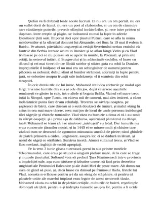 Ştefan va fi chibzuit toate aceste lucruri. El nu era un om pornit, nu era
un suflet dorit de faimă, nu era un poet al războaielor, ci un om de cârmuire
care cântăreşte puterile, prevede sfârşitul încăierărilor, şi, rece între prieten şi
duşman, între creştin şi păgân, se îndeamnă numai la fapte în adevăr
folositoare ţării sale. El porni deci spre ţinutul Putnei, care se afla în mâna
moldovenilor şi la sfârşitul domniei lui Alexandru cel Bun: la 15 mai îl vedem la
Bacău. Pe atunci, pârcălabii ungureşti ai cetăţii Severinului scriau craiului că
luntrile din Serbia intrase acum în Dunăre şi se aflau lângă Vidin şi că Vlad
trimisese pe cei ce nu puteau să se apere în munte, la Poienari, şi prin alte
cetăţi, în ostrovul întărit al Snagovului şi în adâncimile codrilor; el luase cu
dânsul şi cei mai tineri dintre flăcăii satelor şi stătea gata cu ochii la Dunăre,
împrejurările îl înălţase: el nu mai era un schingiuitor de oameni pentru
plăcerea sa nebună; duhul sfânt al bunilor strămoşi, adormiţi în lupte pentru
ţară, se coborâse asupra frunţii sale îndrăzneţe; el îi scânteia din ochii
straşnici.
În cele dintâi zile ale lui iunie, Mohamed întindea corturile pe malul apei
largi, îi venise luntrile din sus şi cele din jos, după ce arsese aşezările
româneşti ce găsise în cale, între altele şi bogata Brăila. Vizirul cel mare trecu
întâi la Nicopol, spre Turnu, cu câteva mii de oameni, mai ales ieniceri, a căror
îndărătnicie putea face drum celorlalţi. Trecerea se săvârşi noaptea, pe
şaptezeci de bărci, care duceau şi o sută douăzeci de tunuri, şi malul stâng fu
atins în cea mai mare tăcere, ceva mai jos de locul de unde porneau îndelungul
zilei săgeţile şi chiotele românilor. Vlad văzu cu bucurie a doua zi că i-au sosit
în sfârşit oaspeţii, şi-i primi aşa de călduros, aşternând pământul cu dânşii,
încât Mohamed se temu că i se nimicesc „mieluşeii” cu totul. Dar tunurile nu
erau cunoscute ţăranilor noştri, şi în 1445 ei se mirase mult şi chiuise tare
văzând cum se descarcă de zgomotos minunata unealtă de pieire; când ghiulele
de piatră prinseră a cădea, ucigătoare, asupra lor, ei se dădură în lături, şi
norul de săgeţi ce străbătea Dunărea încetă. Atunci sultanul trecu, şi Vlad se
făcu nevăzut, înghiţit de codrii apropiaţi.
Pe la vreo 7 iunie gloata turcească porni în sus printre movilele
Teleormanului, care erau pe atunci o singură pădure mare, de la care se trage
şi numele ţinutului. Sultanul voia să prefacă Ţara Românească într-o provincie
a împărăţiei sale, aşa cum căutase şi izbutise uneori să facă prin deosebite
unghiuri ale Peninsulei Balcanice şi ale Asiei Mici de peste mare. Alt domn nu
avea de gând să puie, şi, dacă luase cu dânsul pe frumosul Radu, fratele lui
Vlad, aceasta n-o făcuse pentru a-i da un steag de stăpânire, ci pentru că
păcatele urâte ale marelui împărat erau legate de acest nenorocit tânăr.
Mohamed căuta cu ochii în depărtări cetăţile, cuiburile de boieri, reşedinţele
domneşti ale ţării, pentru a-şi îndrepta tunurile asupra lor, pentru a li ucide
 