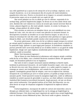 sau robi apărătorii şi a aşeza în ele ostaşi de-ai lui şi subaşi, căpitani, ca în
oraşele dunărene, ca ei să cârmuiască din ele şi prin ele toată întinderea
paşalâcului celui nou. Pentru ca locuitorii să se împace cu această orânduire,
el poruncise aspru să nu se prade nici un capăt de aţă.
Dar acest pământ nu era ca altele pe care le călcase, supuindu-le în
acelaşi timp, piciorul împăratului păgân. În drum nu se ivea nimic decât sate
arse, fântâni din care nimeni nu cuteza să scoată apă, lanuri secerate fără de
vreme, păşuni dogorite şi, din toate părţile, înainte, în urmă, la dreapta, la
stânga, uriaşa pădure de sălcii şi fagi.
Prin aceasta se strecura un însoţitor tăcut, pe care năvălitorii nu erau
lăsaţi să-l uite, căci, de câte ori o ceată care plecase în căutarea hranei, în
descoperirea turmelor şi cirezilor nu se mai întorcea înapoi, se ştia că ea a
rămas la tovarăşul de cale din codri, şi prietenii celor pierduţi se rugau pentru
dânşii la Allah, care deschide porţile raiului celor morţi pentru credinţă.
În aceste părţi joase, zilele erau de foc şi căderea nopţii toropea în corturi
pe ostaşii opriţi la popasuri, care nu se mai gândeau la paza bună a taberii lor,
la şanţurile largi, apărate cu pari legaţi prin şanţuri, la închiderea cămilelor ce
purtau poverile între acest lanţ dintâi şi un al doilea întărit cu un gard de suliţi
împlântate, lângă care apoi vegheau neadormiţi până-n ziuă străjerii dintre
salahori, saiale şi muselmi.
[Notă: Vezi Anonimul ragusan.]
Toţi se lăsau în voia Domnului şi adormeau sub singura strajă a stelelor,
ochii de foc ai lui Allah, care a hotărât fiecăruia numărul zilelor. De zgomotele
nopţii, de freamătul pădurii ei nu se îngrijeau.
Dar iată că într-o noapte nouroasă oameni mlădioşi ca fiarele ieşiră,
învăluiţi în prietenosul întuneric, de sub bolţile frunzelor negre: cete-cete, până
se făcură vreo zece mii. Erau ţărani cu opinci, cu o sabie aspră la coapsă, cu
ciomege pe umeri; nici încălţămintea, nici armele lor nu făceau cel mai mic
zgomot; nemărginita groază faţă de stăpân, care era în mijlocul lor, dorinţa
straşnică de a-şi răzbuna pe acei ce venise pentru a li prăda şi risipi avutul, li
amuţise gurile. Când ajunseră numai la marginea lagărului, unde se odihneau
cămilele şi catârii uşuraţi de greutăţile ce purtau, un chiot sălbatec cutremură
văzduhul fără lumină şi secerătorii începură, după poruncă, să taie un drum
spre cortul sultanului. Căci gândul nebun al lui Vlad, fiul Dracului, nu era
altul decât să scape de duşmani ucigându-li împăratul în mijlocul taberei
întregi.
Cortul împărătesc, înconjurat de miile de corturi ale ienicerilor, avea la
dreapta pe călăreţii Asiei, cu beglerbegul lor, iar la stânga pe beglerbegul şi
călăreţii Europei. Cele două mai mari căpetenii ale oştirii erau aceşti beglerbegi,
care se chemau atunci Mahmud şi Isac. Din locul unde se găsea, tocmai în
 