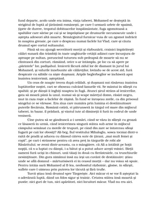 fund departe, acolo unde era inima, viaţa taberei, Mohamed se deşteptă în
strigătul de luptă al ţărănimii româneşti, pe care-l urmară urlete de spaimă,
ţipete de durere, tropotul dobitoacelor înspăimântate, fuga zgomotoasă a
spahiilor care sărise pe cai şi se împrăştiase pe drumurile necunoscute unde-i
aştepta adeseori altă moarte. Nemărginitul furnicar vuia de un zgomot îndrăcit
în noaptea greoaie, pe care o despicau numai faclele lui Vlad, care-şi căuta
drumul spre cortul sultanului.
Până să nu ajungă secerătorii morţii şi răzbunării, crainici împărăteşti
călări sunară din trâmbiţi în toate unghiurile cetăţii adânci care încunjura de
aproape pe sultan, poruncind tuturora sub pedeapsă de moarte să nu se
clintească din corturi, rămâind, orice s-ar întâmpla, pe loc ca să apere pe
„părintele” lor, padişahul. Ienicerii făcură zidul lor de diamant în jurul lui
Mohamed, şi valurile înnebunite ale călăreţilor, lovindu-se de acest zid, fură
despicate cu săbiile ca nişte duşmani. Aripile beglerbegilor se închiseră apoi
înaintea ienicerimii, aşteptând.
Un ceas de noapte trecea după celălalt, şi duşmani noi răsăreau înaintea
luptătorilor noştri, cari se oboseau culcând lanurile vii. Se mântui în sfârşit cu
spahiii; şi pe dânşii îi înghiţi noaptea în fugă. Atunci şirul strâns al ienicerilor,
gata să moară până la unul, numai să-şi scape măreţul domn, răsări negru,
mut în raza roşie a faclelor de răşină. În fund se înroşeau zorile, ca din prisosul
sângelui ce se vărsase. Era ziua care număra prin lumina ei destăinuitoare
puterile fiecăruia. Românii cotiră, ei pătrunseră în târgul cel mare din mijlocul
taberei, în bazar, îl prădară, şi vântul iute al dimineţii îi fură în codrul de unde
veniseră.
Cine putea să se gândească a-i urmări, când se văzu în sfârşit cu groază
ce lăsaseră în urmă, când ienicerimea singură stătea sub arme în mijlocul
câmpului semănat cu movile de trupuri, pe când din zare se întorceau sfioşi
fugarii pe caii lor obosiţi? Ali-beg, fiul vestitului Mihaloglu, sosea tocmai dintr-o
raită de pradă şi aducea cu dânsul câteva sute de ţărani, „mai mult femei şi
copii”, pe cari-i strânsese pentru că avea preţ în târgurile de robi ale
Răsăritului; se zvoni dintr-aceasta, ca o mângâiere, că Ali a întâlnit pe hoţii
nopţii, că s-a luptat cu dânşii, i-a bătut şi a putut aduce aceşti voinici. Bieţii
oameni fură ucişi în chinuri, unii tăiaţi în două cu fierăstraiele, ca trunchiurile
nesimţitoare. Din gura nimănui însă nu ieşi un cuvânt de destăinuire: ştiau
unde se află domnul – mărturisiseră ei în ceasul morţii – dar nu voiau să spuie.
Pentru întâia oară Mohamed al II-lea, neobositul războinic, găsise, în sfârşit,
suflete care-l uimeau prin puterea lor tăcută şi fără trufie.
Turcii ştiau însă drumul spre Târgovişte. Aici măcar ei se vor fi aşteptat la
o adevărată luptă, dând un folos sigur şi trainic. Cetatea stătea însă moartă şi
pustie; nici guri de tun, nici apărători, nici locuitori măcar. Vlad nu era aici.
 
