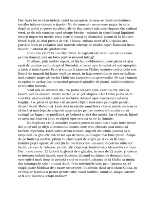 Dar fapta lui se văzu îndată, când în apropiere de oraş se deschise înaintea
turcilor întinsa câmpie a ţepelor. Mii de oameni – acum oase negre, în care,
după ce corbii rupsese cu pliscurile de fier, paseri mărunte ciupeau din cuiburi
verzi, ca de sub straşina unei căsuţe fericite – stăteau în şiruri lungi luptători
învinşi împotriva morţii; erau între ei ostaşi ai Islamului, ţărani de la Dunăre,
femei, copii, şi, mai presus de toţi, Hamza, subaşa mort al Giurgiului ars,
purtând încă pe ciolanele sale mucede zdrenţe de catifea roşie. Sultanul trecu
înainte, turburat de gânduri rele.
Unde era Vlad? Pe un trist drum, la capătul căruia nu era nici o cinste
pentru dânsul, nici un folos pentru neamul întreg!
El aflase, prin ştafete răpezi, că Ştefan moldoveanul, care părea că şi-a
oprit drumul pe malul drept al Siretului, a trecut apa la vadul cel mai apropiat,
a răsărit îndată peste Prut şi s-a oprit înaintea Chiliei, înaintea cetăţii celei noi,
făcută de ungurii lui Iancu-vodă pe uscat, în faţa ostrovului pe care se înălţau
încă ruinele negre ale vechii Chilii sau Licostomului genovezilor. Pe apa Dunării
se oprise în acelaşi loc, aruncând greoaiele ghiulele de piatră, stolul corăbiilor
şi luntrilor turceşti.
Vlad ştia că sultanul nu-i va putea stăpâni ţara, care nu era, nici ca
locuri, nici ca oameni, dintre acelea ce se pot stăpâni. Dar Chilia putea să fie
cucerită, şi atunci ţării sale i se închidea drumul spre marea care aducea
bogăţie. I se păru că Ştefan e în această clipă o mai mare primejdie pentru
dânsul decât Mohamed. Lăsă deci în mânile unui boier câteva mii de oameni ca
să facă şi mai departe aripa de ameninţare pentru oastea sultanului ca să
culeagă pe fugari, pe prădători, pe bolnavi şi să-i dea morţii. Iar el însuşi, luând
ce avea mai bun cu sine, se răpezi spre cetatea sa de la Dunăre.
Întâmplarea cruţă amintirii noastre povestea unei mari lupte între aceşti
doi puternici şi viteji ai neamului nostru, care erau chemaţi mai târziu să
lucreze împreună. Dacă turcii aveau tunuri, ungurii din Chilia puteau să li
răspundă cu ghiulele măcar tot aşa de bune, şi desigur mai bine ţintite. Azapii
de pe luntri şi corăbii, plătiţi cu cinci aspri de argint pe zi ca să fie viteji,
hrăniră peştii apelor. Atunci Ştefan va fi încercat un asalt împotriva zidurilor
înalte, pe care le ridicase, pentru alţi vrăjmaşi, bunicul său Alexandru cel Bun.
Dar n-avu noroc. El fu lovit la gleznă de o ghiulea, în ziua de 22 iunie, şi oastea
se întoarse îndată înapoi, spre Suceava, ducând cu dânsa pe domnul rănit,
care suferi mult timp de această rană şi numără păţania de la Chilia ca întâia
din înfrângerile sale – numai două. Prin suferinţele sale, prin ruşinea sa, el
scăpă poate Moldova de o mare nenorocire. În adevăr, dacă ar fi căzut Chilia, în
ce chip ar fi putut-o păstra pentru sine, când luntrile, tunurile, azapii turcilor
ar fi stat înaintea cetăţii învinse?
 