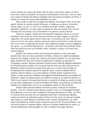 turcii. Înainte de a pleca din Buda, deci în iulie, el îşi aduse aminte că Petru
Aron zace undeva în Ardeal, şi el porunci voievodului acestei ţări, care nu voise
să se mişte în folosul lui Vlad şi înţelegea încă mai puţin să sprijine pe Petru, a
trimite pe acesta din urmă, fără întârziere, la curte.
Petru-vodă se afla deci în lagărul lui Matiaş. Cât despre Vlad, el era mai
grăbit. Înainte de sosirea oştilor la Braşov, el căpătase un ajutor, în fruntea
căruia stătea un om, cu care el se asemăna în multe, Giskra, căpetenia
tâlharilor războinici, cu care regele se împăcase abia în această vară. Cei doi
tovarăşi trecură munţii, şi la 9 novembre ei se găseau acum la Rucăr.
Vlad era, desigur, credincios Corvineştilor, împotriva cărora n-a lucrat
niciodată. Dar el ştia că, dacă scaunul muntean se poate căpăta cu puterea
ungurilor, nu-l poate păstra decât acela care e recunoscut de turci. Ştia şi
aceea că turcii, cari mint, primesc minciuni când au interesul s-o facă. El puse
deci să se scrie o rugăciune de iertare către împăratul păgân, căruia-i făgăduia
să-l ajute – ca oarecând Vlad Dracul – în Ardeal, unde ştia toate potecile. El îşi
călcă pe inimă şi scrise şi lui Ştefan-vodă, cerându-i a pune un cuvânt bun
pentru dânsul.
Ştafeta care ducea aceste două răvaşe de înşelare, şi pe acela către
marele-vizir, căzu în mâna oamenilor lui Radu. Acesta avu astfel nemărginita
bucurie de a fi găsit o armă care nimicea pe fratele duşman. Cu cea mai mare
grijă, hârtiile lui Vlad fură trimise în lagărul de la Braşov, şi ajunseră la
cunoştinţa craiului. Matiaş ascultase şi până atunci destule plângeri împotriva
lui Vlad din partea saşilor, care avuseră atât de mult să sufere din partea lui.
Războiul acesta muntean era apoi foarte greu pe o vreme când Carpaţii se
înveşmântează în groase pături de zăpadă; banii, ceruţi de plăţile faţă de
împărat, faţă de Giskra, nu se prea găseau în lăzile oştirii; luptătorii erau
puţini, şi abia acum putu Matiaş să pregătească Ardealul pentru întâmplări de
războaie; tragere de inimă pentru un astfel de creştin şi un astfel de prieten ca
Vlad n-avea nimeni. Descoperirea făcută cu ajutorul lui Radu nu putea să vină
în mai bune împrejurări: se porunci îndată lui Giskra să prindă pe neruşinatul
trădător al creştinătăţii; ceea ce se şi îndeplini înainte de 26 noiembre.
Îndată oştile porniră îndărăt, ducând ca prins, învinuit de straşnice
greşeli – care nu-i aduseră însă tăierea capului, cum s-ar fi întâmplat desigur
dacă Matiaş n-ar fi avut nici o îndoială în privinţa păcatului lui Vlad – pe acela
ce trebuia să fie pus din nou în stăpânirea ţării sale. Trecând prin Mediaş,
craiul era înainte de sfârşitul anului la Baia-de-Criş, şi de aici apucă în grabă
spre Buda, pe când Ţepeş era îndreptat spre cetatea Vişegradului, ale cărei
porţi se închiseră pe multă vreme asupra nenorocirii lui. Frumosul Radu, care
se însură îndată cu doamna Maria, petrecea în linişte sărbătorile de iarnă, în
cetatea Dâmboviţa a Bucureştilor, în care se simţea mai sigur, fiind în
 