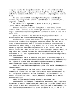 apropierea turcilor din Giurgiul ce se întărea din nou. El se îndatorise fără
îndoială şi faţă de regele ungur, aşa că din toate părţile – şi dinspre Moldova,
unde durea încă rana de la Chilia – el se putea crede asigurat pentru mulţi ani
de zile.
Cu anul următor 1463, războiul plecă în alte părţi, lăsând în Ţara
Românească pacea putredă a lui Radu, iar în Moldova pacea mândră, bine
asigurată, a lui Ştefan.
III. CĂSĂTORIA LUI ŞTEFAN. LUAREA HOTINULUI ŞI A CHILIEI.
LUPTELE CU MATIAŞ CORVINUL.
Domnul moldovean, care avea din legătura sa cu o femeie anume
Maruşca un fiu Alexandru, numit astfel după Alexandru cel Bun, spre mărirea
liniştită a căruia se duceau toate gândurile lui, Ştefan se însură în acest an, la
5 iulie 1463.
[Notă: Că Alexandru e fiul Maruştei (Măruştei) şi că aceasta nu e o
doamnă se vede din pomelnicul de la Bistriţa.]
Până la dânsul, domnii urmaşi ai lui Ilie, care ţinuse pe Marinka, fiică de
cneaz rutean şi cumnată de rege polon, îşi luaseră neveste din ţară, fete de
boieri, căci în afară nimeni nu s-ar fi încuscrit bucuros cu neînsemnătatea şi
netrăinicia lor. Ştefan peţi şi el, ca şi unchiul său Ilie, la prinţii din vecinătate.
Nevasta şi-o găsi tot printre fruntaşii rutenimii: ea era Evdochia, soră cu
Simion, cneazul din Chiev. Simion, fiul lui Olelko, care avea un frate, Mihail, un
fiu şi o fiică, era un vestit războinic, un straşnic vânător de tatari, care, la
moartea sa, în 1471, lăsă regelui Cazimir, ca amintirea cea mai scumpă despre
sine, „calul şi arcul”.
Nunta se va fi serbat în Suceava, unde Ştefan se întorsese, după ce, la
începutul anului, el petrecuse câtva timp în Iaşi, care erau pe atunci numai un
biet târguşor de case de lemn, în drumul negustorilor armeni şi nemţi ce
veneau din Galiţia spre porturile Dunării şi Mării Negre.
[Notă: E tocmai o întărire de privilegii pentru unii dintre aceşti negustori:
cei din Lemberg.]
La un astfel de prilej rar, când cununa mirelui se cobora pe un cap
împodobit cu cununa ţării, vor fi fost de faţă pentru a lega şi binecuvânta toţi
fruntaşii clerului moldovean: Teoctist, mitropolitul, Tarasie, episcopul de
Roman, egumenii de la Bistriţa, Neamţ, Moldaviţa, Pobrata: Teodor, Ioasaf,
Anastasie şi Stahie.
[Notă: Numele lor apar într-un act din 12 septembre 1463.]
Dar căsătoria nu fu fericită. În 1466 (după 9 iulie) sau 1467, doamna se
stingea fără să fi văzut adevărata mărire a soţului ei. Ea n-a fost mama copiilor
Iliaş, Bogdan şi Petru, care nu se ivesc nici prin mărturiile hrisoavelor cât timp
ţinea încă această dintâi căsătorie a tatălui lor, ci abia în 1472-3, toţi trei în
 