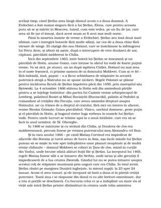 acelaşi timp, când Ştefan avea lângă dânsul acum o a doua doamnă. A
Evdochiei a fost numai singura fiică a lui Ştefan, Elena, care pentru aceasta
putu să se şi mărite în Moscova, luând, cum vom vedea, pe un fiu de ţar, care
avea să fie ţar el însuşi, dacă acest neam ar fi avut mai mult noroc.
Până la moartea înainte de vreme a Evdochiei, Ştefan avu însă două mari
izbânzi, care-i întregiră hotarele fără multe silinţi, iar cea de-a doua chiar fără
vărsare de sânge. El câştigă din nou Hotinul, care se înstrăinase la înfrângerea
lui Petru Aron, şi izbuti să aşeze, după o întrerupere de vreo douăzeci de ani,
căpitani, pârcălabi moldoveni în Chilia.
Încă din septembrie 1463, între boierii lui Ştefan se înseamnă şi un
pârcălab de Hotin, anume Goian, care intrase în sfatul lui vodă de foarte puţină
vreme. Va să zică, pe atunci, un an după ispitirea Chiliei, Hotinul nu mai avea
în el oaste leşească, ci primise oameni de-ai domnului Moldovei. Cum şi ce fel –
fără îndoială, însă, paşnic – s-a făcut schimbarea de stăpânire în această
puternică strajă a Nistrului nu se spune nicăieri. Regele Poloniei se plânse
pentru încălcarea făcută de Ştefan împotriva păcii din 1459, prin mareşalul său
Rytowski. La 4 octombre 1466 stăteau la Hotin soli din amândouă părţile
pentru a se înţelege hotărâtor: din partea lui Cazimir venise arhiepiscopul de
Lemberg, palatinul Rusiei şi Mihai Buciaţchi (Buczaczki), palatin al Podoliei şi
comandant al cetăţilor din Pocuţia, care aveau amândoi drepturi asupra
Hotinului, iar ca trimes de-a dreptul al craiului, fără nici un interes în afacere,
venise Nicolae Grimalo; Goian pârcălabul, Vlaicu, unchiul domnesc, peste puţin
şi el pârcălab în Hotin, şi bogatul vistier Iuga vorbeau în numele lui Ştefan-
vodă. Pentru unele lucruri se trimise apoi la o nouă întâlnire, care era să se
facă în anul următor, de Sf. Gheorghe.
În 1466 se mântuise şi cu străinii din Chilia, şi Dunărea-de-Jos era
moldovenească, precum fusese pe vremea puternicului moş Alexandru cel Bun.
Şi în vara anului 1464 – pe când Matiaş Corvinul era împiedicat de
afacerile din Boemia şi turcii aveau de lucru în Asia, aşa încât mânile lui Ştefan
puteau să se mişte în voie spre îndeplinirea unor planuri neapărate şi de multă
vreme chibzuite – domnul Moldovei se coborî în Ţara-de-Jos, stând în curţile
din Vaslui, unde locuise odată alături fraţii Ilie şi Ştefan. La începutul lui 1465,
regele Matiaş fusese silit a se întoarce din Serbia, unde iarna şi alte greutăţi îl
împiedicaseră de a lua cetatea Zwornik. Gândul lui nu se putea întoarce asupra
acestui colţ de stăpânire munteană prin unguri care era Chilia. În toiul iernii,
Ştefan răsări pe marginea Dunării îngheţate, în miezul nopţii, la 23 spre 24
ianuar. Acum el avea tunuri, şi ele începură să bată a doua zi în păreţii cetăţii
puternice. Toată ziua i se răspunse din dosul ei cu alte lovituri omorâtoare, dar
a tria zi porţile se deschiseră. Cu bucuria celui ce şi-a îndeplinit un mare vis al
vieţii sale intră Ştefan printre dărămături în cetatea unde trăia amintirea
 