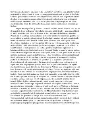 Corvinului celui mare, Iancului-vodă, „părintele” părintelui său. Ştafete vestiră
pretutindeni în jurul mării, unde erau negustori şi prieteni, şi până la Caffa în
Crimeia genovezilor, cu multe corăbii şi frumoşi bani de aur, că portul Chiliei e
deschis pentru oricine, acum, când el se găseşte sub steagul nou al domniei
moldoveneşti. După trei zile, cuceritorul plecă înapoi spre capitala sa, dând
cheile în mâna celor doi pârcălabi: Isaia, care păzise până atunci Neamţul, şi
Buftea.
Regele Matiaş suferi şi aceasta, ca unul ce avea aiurea scopuri mai înalte
de urmărit decât pedeapsa voievodului nesupus al ţării sale – aşa scria el încă
în 1462, când întărea drepturile unui scaun secuiesc de la hotar – Moldova.
Pentru ca el să alerge în Ardeal şi de aici peste trecătorile muntelui, pentru ca
să creadă că a sosit în sfârşit ceasul de răsplătire pentru păcatele nouă şi cele
vechi ale vecinului din Răsărit, trebui să se petreacă aici, în Carpaţi, ceva
deosebit de zguduitor şi care nu putea fi trecut cu vederea. Aceasta fu răscoala
Ardealului în 1466, atunci când Ştefan se înţelegea cu polonii pentru Hotin şi
când Cazimir se înduşmănise cu Matiaş pentru moştenirea ispititoare a
bătrânului Gheorghe Podiebrad, regele Boemiei. Dările pe care le punea Matiaş
asupra tuturor supuşilor săi erau foarte grele, căci, cu câte gânduri de mărire îi
umblau în mintea tânără şi îndrăzneaţă – doar avea 25 de ani numai mândrul
fiu al lui Iancu-vodă, feciorul de opincă învingătoare şi norocoasă! – trebuia
plată în multe locuri, la prieteni, la ajutători şi la duşmani. Ţăranii erau
deprinşi demult să sufere orice, dar negustorii oraşelor, care puteau să se şi
lupte, mai ales în părţile de graniţă, erau mai puţini răbdători faţă de regele
cheltuielilor prea mari. Fireşte, cu deosebire în Ardeal, care se deprinsese a trăi
cam deoparte, a fi îngrijit părinteşte de cel dintâi Corvin, un ardelean trăit mai
mult între ai săi, a vedea că, în cumpănirea împrejurărilor, interesele sale trec
înainte. Saşii, care întemeiase cu două-trei veacuri în urmă înfloritoarele cetăţi
din această ţară de munte şi de margine, nu primise bine de la început alegerea
copilului Matiaş, sub care era să stăpânească, deocamdată unchiul de pe
mamă, Mihai Szilágyi; ei nu ţinură în samă multă vreme pe regele ales,
recunoscând în locul lui pe împăratul Frederic. Până şi în războiul din 1462 ei
nu ascultară de poruncile ce dăduse craiul ca să ajute pe Vlad, ce se lupta cu
moartea; la sosirea lui Matiaş, ei nu-l încunjurase, nu-i dăduse bani şi-l silise
oarecum să părăsească pe ocrotitorul lor. Măsura luată de rege la întoarcerea
sa în Buda că Ardealul să fie apărat de acum înainte de cea mai mare parte a
locuitorilor lui, şi nobili şi iobagi, sub călăuzirea voievozilor sau a
vicevoievodului, va fi trezit destulă nemulţumire, printre cei ce de la 1442 încă
nu mai avuse să dea piept cu vreun duşman, ci îşi căutau în linişte de
meşteşugul şi negoţul lor prin pasurile muntene şi moldoveneşti ale Carpaţilor.
 