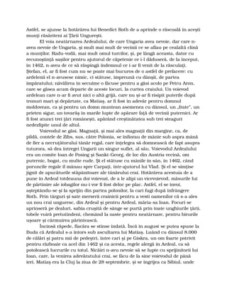 Astfel, se ajunse la hotărârea lui Benedict Roth de a aprinde o răscoală în aceşti
munţi răsăriteni ai Ţării Ungureşti.
El voia neatârnarea Ardealului, de care Ungaria avea nevoie, dar care n-
avea nevoie de Ungaria, şi mult mai mult de vecinii ce se aflau pe cealaltă clină
a munţilor. Radu-vodă, mai mult omul turcilor, şi, pe lângă aceasta, dator cu
recunoştinţă saşilor pentru ajutorul de căpetenie ce i-l dăduseră, de la început,
în 1462, n-avea de ce să răspingă îndemnul ce i-ar fi venit de la răsculaţi.
Ştefan, el, ar fi fost cum nu se poate mai bucuros de o astfel de prefacere: cu
ardelenii el n-avusese nimic, ci stătuse, împreună cu dânşii, de partea
împăratului; năvălirea în secuime o făcuse pentru a găsi acolo pe Petru Aron,
care se găsea acum departe de aceste locuri, la curtea craiului. Un voievod
ardelean care n-ar fi avut nici o altă grijă, care nu şi-ar fi risipit puterile după
tronuri mari şi depărtate, ca Matiaş, ar fi fost în adevăr pentru domnul
moldovean, ca şi pentru un domn muntean asemenea cu dânsul, un „frate”, un
prieten sigur, un tovarăş în marile lupte de apărare faţă de vecinii puternici. Ar
fi fost atunci trei ţări româneşti, apărând creştinătatea sub trei steaguri
nedezlipite unul de altul.
Voievodul se găsi. Magnaţii, şi mai ales magnaţii din margine, ca, de
pildă, contele de Zibs, sus, către Polonia, se înfiorau de mânie sub aspra mână
de fier a necruţătorului tânăr regal, care înţelegea să domnească de fapt asupra
tuturora, să dea întregei Ungarii un singur suflet, al său. Voievodul Ardealului
era un comite Ioan de Posing şi Sankt-Georg, de loc din Austria vecină, om
puternic, bogat, cu multe rude. Şi el stătuse cu mânile în sân, în 1462, când
poruncile regale îl mânau spre Carpaţi, într-ajutorul lui Vlad. Şi el se simţise
jignit de apucăturile stăpânitoare ale tânărului crai. Hotărârea acestuia de a
pune în Ardeal totdeauna doi voievozi, de a le alipi un vicevoievod, măsurile lui
de părtinire ale iobagilor nu-i vor fi fost deloc pe plac. Astfel, el se învoi,
aşteptându-se şi la sprijin din partea polonilor, la cari fugi după înfrângere
Roth. Prin târguri şi sate merseră crainicii pentru a vesti oamenilor că s-a ales
un nou crai unguresc, din Ardeal şi pentru Ardeal, măria-sa Ioan. Focuri se
aprinseră pe dealuri, sabia cruşită de sânge se purtă prin toate unghiurile ţării,
tobele vuiră pretutindeni, chemând la oaste pentru neatârnare, pentru birurile
uşoare şi cârmuirea părintească.
Încinsă răpede, flacăra se stinse îndată. Încă în august se putea spune la
Buda că Ardealul s-a întors sub ascultarea lui Matiaş. Luând cu dânsul 8.000
de călări şi patru mii de pedeştri, între cari şi pe Giskra, un om foarte potrivit
pentru războaie ca acel din 1462 şi ca acesta, regele alergă în Ardeal, ca să
potolească lucrurile cu totul. Nicăiri n-avu nevoie să se lupte cu sprijinitorii lui
Ioan, care, la venirea adevăratului crai, se făcu de la sine voievodul de până
ieri. Matiaş era la Cluj la ziua de 28 septembrie, şi se îngrijea ca Sibiul, unde
 