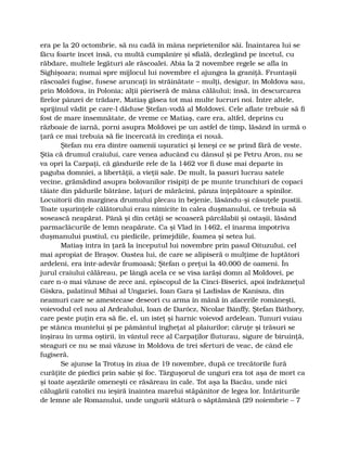 era pe la 20 octombrie, să nu cadă în mâna neprietenilor săi. Înaintarea lui se
făcu foarte încet însă, cu multă cumpănire şi sfială, dezlegând pe încetul, cu
răbdare, multele legături ale răscoalei. Abia la 2 novembre regele se afla în
Sighişoara; numai spre mijlocul lui novembre el ajungea la graniţă. Fruntaşii
răscoalei fugise, fusese aruncaţi în străinătate – mulţi, desigur, în Moldova sau,
prin Moldova, în Polonia; alţii pieriseră de mâna călăului; însă, în descurcarea
firelor pânzei de trădare, Matiaş găsea tot mai multe lucruri noi. Între altele,
sprijinul vădit pe care-l dăduse Ştefan-vodă al Moldovei. Cele aflate trebuie să fi
fost de mare însemnătate, de vreme ce Matiaş, care era, altfel, deprins cu
războaie de iarnă, porni asupra Moldovei pe un astfel de timp, lăsând în urmă o
ţară ce mai trebuia să fie încercată în credinţa ei nouă.
Ştefan nu era dintre oamenii uşuratici şi leneşi ce se prind fără de veste.
Ştia că drumul craiului, care venea aducând cu dânsul şi pe Petru Aron, nu se
va opri la Carpaţi, că gândurile rele de la 1462 vor fi duse mai departe în
paguba domniei, a libertăţii, a vieţii sale. De mult, la pasuri lucrau satele
vecine, grămădind asupra bolovanilor risipiţi de pe munte trunchiuri de copaci
tăiate din pădurile bătrâne, laţuri de mărăcini, pânza înţepătoare a spinilor.
Locuitorii din marginea drumului plecau în bejenie, lăsându-şi căsuţele pustii.
Toate uşurinţele călătorului erau nimicite în calea duşmanului, ce trebuia să
sosească neapărat. Până şi din cetăţi se scoaseră pârcălabii şi ostaşii, lăsând
parmaclâcurile de lemn neapărate. Ca şi Vlad în 1462, el înarma împotriva
duşmanului pustiul, cu piedicile, primejdiile, foamea şi setea lui.
Matiaş intra în ţară la începutul lui novembre prin pasul Oituzului, cel
mai apropiat de Braşov. Oastea lui, de care se alipiseră o mulţime de luptători
ardeleni, era într-adevăr frumoasă; Ştefan o preţui la 40.000 de oameni. În
jurul craiului călăreau, pe lângă acela ce se visa iarăşi domn al Moldovei, pe
care n-o mai văzuse de zece ani, episcopul de la Cinci-Biserici, apoi îndrăzneţul
Giskra, palatinul Mihai al Ungariei, Ioan Gara şi Ladislas de Kanisza, din
neamuri care se amestecase deseori cu arma în mână în afacerile româneşti,
voievodul cel nou al Ardealului, Ioan de Darócz, Nicolae Bánffy, Ştefan Báthory,
care peste puţin era să fie, el, un isteţ şi harnic voievod ardelean. Tunuri vuiau
pe stânca muntelui şi pe pământul îngheţat al plaiurilor; căruţe şi trăsuri se
înşirau în urma oştirii, în vântul rece al Carpaţilor fluturau, sigure de biruinţă,
steaguri ce nu se mai văzuse în Moldova de trei sferturi de veac, de când ele
fugiseră.
Se ajunse la Trotuş în ziua de 19 novembre, după ce trecătorile fură
curăţite de piedici prin sabie şi foc. Târguşorul de unguri era tot aşa de mort ca
şi toate aşezările omeneşti ce răsăreau în cale. Tot aşa la Bacău, unde nici
călugării catolici nu ieşiră înaintea marelui stăpânitor de legea lor. Întăriturile
de lemne ale Romanului, unde ungurii stătură o săptămână (29 noiembrie – 7
 