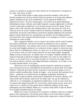 căutau cu spaimă în noaptea de unde trebuia să vie duşmanul: ce duşman şi
de unde, cine putea să ştie!
Era abia întâia strajă a nopţii, după socoteala ostaşilor, când zori de
flacără înroşiră cerul într-un întreit răsărit de groază, şi un lung chiot sălbatec
zgudui văzduhul de ger. Erau moldovenii, cari-şi aprinsese făcliile şi se
îndemnau la lucru, un lucru lung şi greu, care putea să ţie până dimineaţa.
Învălmăşala începu, nebună, prin uliţele înguste, în piaţa înghesuită, în livezile
ai căror copaci goi se desfăceau ca de aramă nouă pe cerul de sânge. Unii se
luptau sătui, beţi, din fală, din credinţă pentru rege, din setea de a trăi, de a
vedea pe ai lor de acasă; ceilalţi veniseră să răstoarcă oboselile lor, suferinţele
sărmanilor aruncaţi în decembre pe potecile de zăpadă îngheţată ale muntelui,
jignirea adusă domnului lor, ameninţarea de nimicire sau de înghenunchere
aruncată ţării. Ziua singură descleştă braţele ce se strângeau cu furie: ea arătă
învinşilor pe unde să fugă.
Baia, târguşorul paşnic, era un rug pe care ardeau morţii, mii de oameni
din oastea năvălitoare, mai toată secuimea şi săsimea pe care o adusese
voievodul Ardealului, care rămase între ai săi, în mormântul de flăcări. Lăsând
în urmă toată bogăţia prădată şi cea adusă de acasă, ungurii se întorceau spre
Oituz, fără să-i neliniştească cineva, şi, dacă nu s-ar fi văzut aşa de împuţinaţi,
ei ar fi putut crede că a fost numai visul rău al unei nopţi vrăjite. Steagurile
fâlfâiau acum în altă parte, în mânile celor ce le răpise. Călăreţii mândri erau
rupţi de oboseală şi pătaţi de sângele prietenilor. Iar craiul nu mai călărea în
frunte, ca un tânăr erou ce cucereşte jucându-se: îl duceau pe targă. El avea
trei răni pe dânsul, şi fierul unei săgeţi ţărăneşti îi rămăsese, nu în faţă, ca să
se poată mândri măcar, ci în spate.
Hotarul se trecu în învălmăşală, printre buştenii, mărăcinii şi spinăria
care crescuseră la loc de când Mateiaş îşi deschisese un drum prin acest zăgaz
sălbatec. Trăsurile fură date focului; tunurile se ascunseră în gropi ca să nu
cadă în mânile moldovenilor. Oastea de fugari – care şi acasă uită aproape să se
laude, – pripindu-se în stolul lacom al săgeţilor şi grindina strivitoare a
bolovanilor, se găsi în sfârşit acasă pentru sărbătorile de Crăciun. Matiaş, care
stătu multe zile în Braşov, oprit în loc de rănile sale, era aşa de tulburat în
suflet de ce i se întâmplase pe pământul moldovenesc, încât nu mai cruţă nici
un vinovat din timpul răscoalei. El, care iertase atâtea până atunci, puse să se
rupă de vii cu cleştele la Cluj câţiva dintre trădătorii ardeleni şi tăie capul
pribeagului muntean Mihail. Mânia nu i se putea risipi altfel, şi faţă de Ştefan
el nu-şi plăti niciodată datoria de sânge.
Mulţi vor fi crezut că învinsul se va întoarce, şi Ştefan căută să se asigure
pentru orice împrejurare. El trimese peste Nistru ca să ceară sfaturi asupra
viitorului pe Stanciul pârcălabul de Cetatea-Albă, împreună cu diacul Teodor al
 