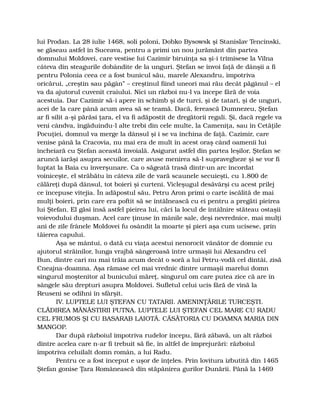 lui Prodan. La 28 iulie 1468, soli poloni, Dobko Bysowsk şi Stanislav Tencinski,
se găseau astfel în Suceava, pentru a primi un nou jurământ din partea
domnului Moldovei, care vestise lui Cazimir biruinţa sa şi-i trimisese la Vilna
câteva din steagurile dobândite de la unguri. Ştefan se învoi faţă de dânşii a fi
pentru Polonia ceea ce a fost bunicul său, marele Alexandru, împotriva
oricărui, „creştin sau păgân” – creştinul fiind uneori mai rău decât păgânul – el
va da ajutorul cuvenit craiului. Nici un război nu-l va începe fără de voia
acestuia. Dar Cazimir să-i apere în schimb şi de turci, şi de tatari, şi de unguri,
acei de la care până acum avea să se teamă. Dacă, ferească Dumnezeu, Ştefan
ar fi silit a-şi părăsi ţara, el va fi adăpostit de dregătorii regali. Şi, dacă regele va
veni cândva, îngăduindu-l alte trebi din cele multe, la Cameniţa, sau în Cetăţile
Pocuţiei, domnul va merge la dânsul şi i se va închina de faţă. Cazimir, care
venise până la Cracovia, nu mai era de mult în acest oraş când oamenii lui
încheiară cu Ştefan această învoială. Asigurat astfel din partea leşilor, Ştefan se
aruncă iarăşi asupra secuilor, care avuse menirea să-l supravegheze şi se vor fi
luptat la Baia cu înverşunare. Ca o săgeată trasă dintr-un arc încordat
voiniceşte, el străbătu în câteva zile de vară scaunele secuieşti, cu 1.800 de
călăreţi după dânsul, tot boieri şi curteni. Vicleşugul desăvârşi cu acest prilej
ce începuse vitejia. În adăpostul său, Petru Aron primi o carte iscălită de mai
mulţi boieri, prin care era poftit să se întâlnească cu ei pentru a pregăti pieirea
lui Ştefan. El găsi însă astfel pieirea lui, căci la locul de întâlnire stăteau ostaşii
voievodului duşman. Acel care ţinuse în mânile sale, deşi nevrednice, mai mulţi
ani de zile frânele Moldovei fu osândit la moarte şi pieri aşa cum ucisese, prin
tăierea capului.
Aşa se mântui, o dată cu viaţa acestui nenorocit vânător de domnie cu
ajutorul străinilor, lunga vrajbă sângeroasă între urmaşii lui Alexandru cel
Bun, dintre cari nu mai trăia acum decât o soră a lui Petru-vodă cel dintâi, zisă
Cneajna-doamna. Aşa rămase cel mai vrednic dintre urmaşii marelui domn
singurul moştenitor al bunicului măreţ, singurul om care putea zice că are în
sângele său drepturi asupra Moldovei. Sufletul celui ucis fără de vină la
Reuseni se odihni în sfârşit.
IV. LUPTELE LUI ŞTEFAN CU TATARII. AMENINŢĂRILE TURCEŞTI.
CLĂDIREA MĂNĂSTIRII PUTNA. LUPTELE LUI ŞTEFAN CEL MARE CU RADU
CEL FRUMOS ŞI CU BASARAB LAIOTĂ. CĂSĂTORIA CU DOAMNA MARIA DIN
MANGOP.
Dar după războiul împotriva rudelor începu, fără zăbavă, un alt război
dintre acelea care n-ar fi trebuit să fie, în altfel de împrejurări: războiul
împotriva celuilalt domn român, a lui Radu.
Pentru ce a fost început e uşor de înţeles. Prin lovitura izbutită din 1465
Ştefan gonise Ţara Românească din stăpânirea gurilor Dunării. Până la 1469
 