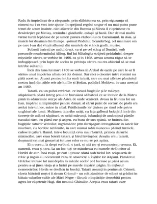 Radu fu împiedicat de a răspunde, prin slăbiciunea sa, prin siguranţa că
nimeni nu-i va veni într-ajutor. În sprijinul regelui ungur el nu mai putea pune
temei de acum înainte, căci afacerile din Boemia şi Silezia îl cuprinsese cu
desăvârşire pe Matiaş, cerându-i gândurile, ostaşii şi banii. Dar de mai multă
vreme turcii lepădase de pe umeri povara războiului cu Caramanul, în Asia, şi
marele lor duşman din Europa, şoimul Pindului, Scanderbeg, cel mai mare om
pe care l-au dat vitezii albaneji din muntele de stâncă goală, murise.
Subaşii înşiraţi pe malul drept, ca şi pe cel stâng al Dunării, sub
poruncile neadormitului Alibeg, fiul lui Mihaloglu străjerii prădalnici, despre
mişcările cărora se vorbise în 1466, ca şi în 1468, aveau acuma răgaz să se
îmbogăţească prin lupte de acelea în privinţa cărora nu era obiceiul să se mai
întrebe sultanul.
Încă din luna lui mart 1469 se vorbea în Ardeal de oştile pe care le-ar fi
strâns unul împotriva altuia cei doi domni. Dar nici o ciocnire între români nu
pătă acest an. Atunci pentru întâia oară tatarii, care nu mai călcase pământul
nostru încă din zilele rele ale lui Ilie şi Ştefan, podidiră Moldova, în vara acestui
an 1469.
Tatarii, ca un puhoi revărsat, ce îneacă bogăţiile şi le mâleşte,
stăpâniseră odată întreg şesul de buruiană sălbatecă ce se întinde de la Nistru
până în adâncimile sterpe ale Asiei, de unde veniseră. Aveau în fruntea lor un
han, împărat al împăraţilor pentru dânşii, al cărui palat de corturi de pâslă era
astăzi într-un loc, mâne în altul. Prădăciunile lor ţinteau pe rând cele patru
unghiuri ale lumii. Mulţimea tatarilor urâţi, cu faţa galbenă brăzdată încă din
tinereţe de adânci săpături, cu ochii mărunţi, înfundaţi de amândouă părţile
nasului cârn, cu părul rar şi aspru, cu buza de sus spână, se hrănea din
bogăţiile tuturor vecinilor, îngrămădite prin furtişaguri învingătoare în satele lor
murdare, cu bordeie nevăruite, în care numai robii munceau păzind turmele,
culese în jafuri. Hanul, într-o locuinţă ceva mai răsărită, primea darurile
mârzacilor, care erau boierii tatari, şi birul învinşilor. Aceştia erau tatarii,
duşmanii cei mai grozavi ai tuturor celor ce nu se pot apăra.
Ei n-aveau, la drept vorbind, o ţară, şi nici nu-şi recunoşteau vreuna. Ei,
oamenii, erau şi ţara. La un loc, toţi se mândreau cu numele strălucitor al
Hordei de aur. Însă ruşii, pe cari-i ţinuse odată sub biciul lor, scăpaseră de
robie şi îngustau necontenit raza de stoarcere a foştilor lor stăpâni. Pământul
tătărăsc intrase tot mai deplin în mânile acelor ce-l lucrase şi până acum
pentru a-şi ţinea viaţa şi a hrăni pe marele împărat păgân. În mijlocul
nenorocirilor, Horda se desfăcu în bucăţi. Tatarii aşezaţi în peninsula Crimeii,
căreia bătrânii noştri îi ziceau Crâmul – un colţ zâmbitor de stânci şi grădini în
bătaia valurilor calde ale Mării Negre – făcură o împărăţie deosebită pentru
agera lor căpetenie Hagi, din neamul Ghirailor. Aceştia erau tatarii care
 