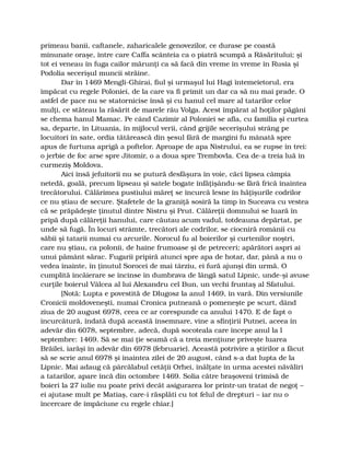 primeau banii, caftanele, zaharicalele genovezilor, ce durase pe coastă
minunate oraşe, între care Caffa scânteia ca o piatră scumpă a Răsăritului; şi
tot ei veneau în fuga cailor mărunţi ca să facă din vreme în vreme în Rusia şi
Podolia secerişul muncii străine.
Dar în 1469 Mengli-Ghirai, fiul şi urmaşul lui Hagi întemeietorul, era
împăcat cu regele Poloniei, de la care va fi primit un dar ca să nu mai prade. O
astfel de pace nu se statornicise însă şi cu hanul cel mare al tatarilor celor
mulţi, ce stăteau la răsărit de marele râu Volga. Acest împărat al hoţilor păgâni
se chema hanul Mamac. Pe când Cazimir al Poloniei se afla, cu familia şi curtea
sa, departe, în Lituania, în mijlocul verii, când grijile secerişului strâng pe
locuitori în sate, ordia tătărească din şesul fără de margini fu mânată spre
apus de furtuna aprigă a poftelor. Aproape de apa Nistrului, ea se rupse în trei:
o jerbie de foc arse spre Jitomir, o a doua spre Trembovla. Cea de-a treia luă în
curmeziş Moldova.
Aici însă jefuitorii nu se putură desfăşura în voie, căci lipsea câmpia
netedă, goală, precum lipseau şi satele bogate înfăţişându-se fără frică înaintea
trecătorului. Călărimea pustiului măreţ se încurcă lesne în hăţişurile codrilor
ce nu ştiau de secure. Ştafetele de la graniţă sosiră la timp în Suceava cu vestea
că se prăpădeşte ţinutul dintre Nistru şi Prut. Călăreţii domnului se luară în
pripă după călăreţii hanului, care căutau acum vadul, totdeauna depărtat, pe
unde să fugă. În locuri strâmte, trecători ale codrilor, se ciocniră românii cu
săbii şi tatarii numai cu arcurile. Norocul fu al boierilor şi curtenilor noştri,
care nu ştiau, ca polonii, de haine frumoase şi de petreceri; apărători aspri ai
unui pământ sărac. Fugarii pripiră atunci spre apa de hotar, dar, până a nu o
vedea înainte, în ţinutul Sorocei de mai târziu, ei fură ajunşi din urmă. O
cumplită încăierare se încinse în dumbrava de lângă satul Lipnic, unde-şi avuse
curţile boierul Vâlcea al lui Alexandru cel Bun, un vechi fruntaş al Sfatului.
[Notă: Lupta e povestită de Dlugosz la anul 1469, în vară. Din versiunile
Cronicii moldoveneşti, numai Cronica putneană o pomeneşte pe scurt, dând
ziua de 20 august 6978, ceea ce ar corespunde ca anului 1470. E de fapt o
încurcătură, îndată după această însemnare, vine a sfinţirii Putnei, aceea în
adevăr din 6078, septembre, adecă, după socoteala care începe anul la l
septembre: 1469. Să se mai ţie seamă că a treia menţiune priveşte luarea
Brăilei, iarăşi în adevăr din 6978 (februarie). Această potrivire a ştirilor a făcut
să se scrie anul 6978 şi înaintea zilei de 20 august, când s-a dat lupta de la
Lipnic. Mai adaug că pârcălabul cetăţii Orhei, înălţate în urma acestei năvăliri
a tatarilor, apare încă din octombre 1469. Solia către braşoveni trimisă de
boieri la 27 iulie nu poate privi decât asigurarea lor printr-un tratat de negoţ –
ei ajutase mult pe Matiaş, care-i răsplăti cu tot felul de drepturi – iar nu o
încercare de împăciune cu regele chiar.]
 
