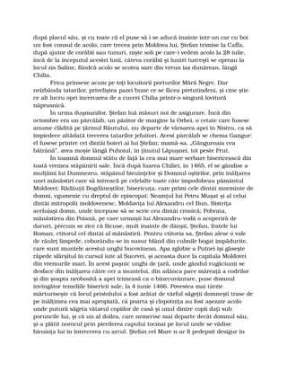 după placul său, şi cu toate că el puse să i se aducă înainte într-un car cu boi
un fost consul de acolo, care trecea prin Moldova lui, Ştefan trimise la Caffa,
după ajutor de corăbii sau tunuri, nişte soli pe care-i vedem acolo la 28 iulie,
încă de la începutul acestei luni, câteva corăbii şi luntri turceşti se opreau la
locul zis Saline, fiindcă acolo se scotea sare din vreun iaz dunărean, lângă
Chilia.
Frica prinsese acum pe toţi locuitorii porturilor Mării Negre. Dar
neîzbânda tatarilor, priveliştea pazei bune ce se făcea pretutindeni, şi cine ştie
ce alt lucru opri încercarea de a cuceri Chilia printr-o singură lovitură
năprasnică.
În urma duşmanilor, Ştefan luă măsuri noi de asigurare. Încă din
octombre era un pârcălab, un păzitor de margine la Orhei, o cetate care fusese
anume clădită pe ţărmul Răutului, nu departe de vărsarea apei în Nistru, ca să
împiedece altădată trecerea tatarilor jefuitori. Acest pârcălab se chema Gangur:
el fusese printre cei dintâi boieri ai lui Ştefan; mamă-sa, „Gănguroaia cea
bătrână”, avea moşie lângă Puhoiul, în ţinutul Lăpuşnei, tot peste Prut.
În toamnă domnul stătu de faţă la cea mai mare serbare bisericească din
toată vremea stăpânirii sale. Încă după luarea Chiliei, în 1465, el se gândise a
mulţămi lui Dumnezeu, stăpânul biruinţelor şi Domnul oştirilor, prin înălţarea
unei mănăstiri care să întreacă pe celelalte toate câte împodobeau pământul
Moldovei: Rădăuţii Bogdăneştilor, bisericuţa, care primi cele dintâi morminte de
domni, egumenie cu dreptul de episcopat; Neamţul lui Petru Muşat şi al celui
dintâi mitropolit moldovenesc, Moldaviţa lui Alexandru cel Bun, Bistriţa
aceluiaşi domn, unde începuse să se scrie cea dintâi cronică; Pobrata,
mănăstirea din Poiană, pe care urmaşii lui Alexandru-vodă o acoperiră de
daruri, precum se zice că făcuse, mult înainte de dânşii, Ştefan, fratele lui
Roman, ctitorul cel dintâi al mănăstirii. Pentru ctitoria sa, Ştefan alese o vale
de râuleţ limpede, coborându-se în susur blând din culmile bogat împădurite,
care sunt muntele acestui unghi bucovinean. Apa zglobie a Putnei îşi găseşte
răpede sfârşitul în cursul iute al Sucevei, şi aceasta duce la capitala Moldovei
din vremurile mari. În acest paşnic unghi de ţară, unde gândul rugăciunii se
desface din înălţarea către cer a muntelui, din adânca pace măreaţă a codrilor
şi din şoapta neobosită a apei trimeasă ca o binecuvântare, puse domnul
învingător temeliile bisericii sale, la 4 iunie 1466. Povestea mai târzie
mărturiseşte că locul pristolului a fost arătat de vârful săgeţii domneşti trase de
pe înălţimea cea mai apropiată, că poarta şi clopotniţa au fost aşezate acolo
unde putură săgeta vătavul copiilor de casă şi unul dintre copii daţi sub
poruncile lui, şi că un al doilea, care nemerise mai departe decât domnul său,
şi-a plătit norocul prin pierderea capului tocmai pe locul unde se vădise
biruinţa lui în întrecerea cu arcul. Ştefan cel Mare n-ar fi pedepsit desigur în
 