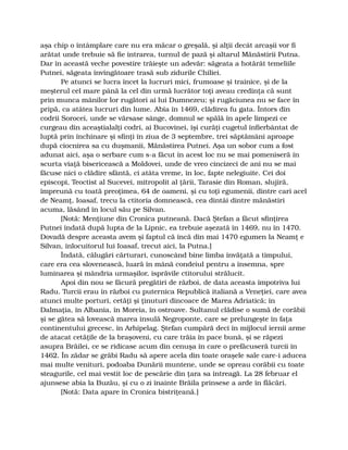 aşa chip o întâmplare care nu era măcar o greşală, şi alţii decât arcaşii vor fi
arătat unde trebuie să fie intrarea, turnul de pază şi altarul Mănăstirii Putna.
Dar în această veche povestire trăieşte un adevăr: săgeata a hotărât temeliile
Putnei, săgeata învingătoare trasă sub zidurile Chiliei.
Pe atunci se lucra încet la lucruri mici, frumoase şi trainice, şi de la
meşterul cel mare până la cel din urmă lucrător toţi aveau credinţa că sunt
prin munca mânilor lor rugători ai lui Dumnezeu; şi rugăciunea nu se face în
pripă, ca atâtea lucruri din lume. Abia în 1469, clădirea fu gata. Întors din
codrii Sorocei, unde se vărsase sânge, domnul se spălă în apele limpezi ce
curgeau din aceaştialalţi codri, ai Bucovinei, îşi curăţi cugetul înfierbântat de
luptă prin închinare şi sfinţi în ziua de 3 septembre, trei săptămâni aproape
după ciocnirea sa cu duşmanii, Mănăstirea Putnei. Aşa un sobor cum a fost
adunat aici, aşa o serbare cum s-a făcut în acest loc nu se mai pomeniseră în
scurta viaţă bisericească a Moldovei, unde de vreo cincizeci de ani nu se mai
făcuse nici o clădire sfântă, ci atâta vreme, în loc, fapte nelegiuite. Cei doi
episcopi, Teoctist al Sucevei, mitropolit al ţării, Tarasie din Roman, slujiră,
împreună cu toată preoţimea, 64 de oameni, şi cu toţi egumenii, dintre cari acel
de Neamţ, Ioasaf, trecu la ctitoria domnească, cea dintâi dintre mănăstiri
acuma, lăsând în locul său pe Silvan.
[Notă: Menţiune din Cronica putneană. Dacă Ştefan a făcut sfinţirea
Putnei îndată după lupta de la Lipnic, ea trebuie aşezată în 1469, nu în 1470.
Dovadă despre aceasta avem şi faptul că încă din mai 1470 egumen la Neamţ e
Silvan, înlocuitorul lui Ioasaf, trecut aici, la Putna.]
Îndată, călugări cărturari, cunoscând bine limba învăţată a timpului,
care era cea slovenească, luară în mână condeiul pentru a însemna, spre
luminarea şi mândria urmaşilor, isprăvile ctitorului strălucit.
Apoi din nou se făcură pregătiri de război, de data aceasta împotriva lui
Radu. Turcii erau în război cu puternica Republică italiană a Veneţiei, care avea
atunci multe porturi, cetăţi şi ţinuturi dincoace de Marea Adriatică; în
Dalmaţia, în Albania, în Moreia, în ostroave. Sultanul clădise o sumă de corăbii
şi se gătea să lovească marea insulă Negroponte, care se prelungeşte în faţa
continentului grecesc, în Arhipelag. Ştefan cumpără deci în mijlocul iernii arme
de atacat cetăţile de la braşoveni, cu care trăia în pace bună, şi se răpezi
asupra Brăilei, ce se ridicase acum din cenuşa în care o prefăcuseră turcii în
1462. În zădar se grăbi Radu să apere acela din toate oraşele sale care-i aducea
mai multe venituri, podoaba Dunării muntene, unde se opreau corăbii cu toate
steagurile, cel mai vestit loc de pescărie din ţara sa întreagă. La 28 februar el
ajunsese abia la Buzău, şi cu o zi înainte Brăila prinsese a arde în flăcări.
[Notă: Data apare în Cronica bistriţeană.]
 