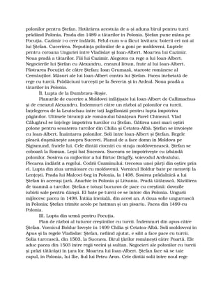 polonilor pentru Ştefan. Hotărârea acestuia de a-şi aduna birul pentru turci
prădând Polonia. Prada din 1489 a tătarilor în Polonia. Ştefan pune mâna pe
Pocuţia. Cazimir i-o cere îndărăt. Felul cum s-a făcut lovitura: boierii cei noi ai
lui Ştefan. Cucerirea. Neputinţa polonilor de a goni pe moldoveni. Luptele
pentru coroana Ungariei între Vladislav şi Ioan-Albert. Moartea lui Cazimir.
Noua pradă a tătarilor. Fiii lui Cazimir. Alegerea ca rege a lui Ioan-Albert.
Negocierile lui Ştefan cu Alexandru, cneazul litvan, frate al lui Ioan-Albert.
Păstrarea Pocuţiei de către Ştefan: Ioan Grumază, staroste românesc al
Cernăuţilor. Măsuri ale lui Ioan-Albert contra lui Ştefan. Pacea încheiată de
rege cu turcii. Prădăciuni turceşti pe la Severin şi în Ardeal. Noua pradă a
tătarilor în Polonia.
ÎI. Lupta de la Dumbrava-Roşie.
Planurile de cucerire a Moldovei înfăţişate lui Ioan-Albert de Callimachus
şi de cneazul Alexandru. Îndemnuri către un război al polonilor cu turcii.
Înţelegerea de la Leutschau între toţi Iagellonizii pentru lupta împotriva
păgânilor. Ultimele biruinţi ale românului bănăţean Pavel Chinezul. Vlad
Călugărul se înţelege împotriva turcilor cu Ştefan. Gătirea unei mari oştiri
polone pentru scoaterea turcilor din Chilia şi Cetatea-Albă. Ştefan se învoieşte
cu Ioan-Albert. Înaintarea polonilor. Soli între Ioan-Albert şi Ştefan. Regele
pleacă duşmăneşte asupra Sucevei. Planul de a face domn în Moldova pe
Sigismund, fratele lui. Cele dintâi ciocniri cu straja moldovenească. Ştefan se
coboară la Roman. Leşii bat Suceava. Suceava se împotriveşte cu izbândă
polonilor. Sosirea ca mijlocitor a lui Birtoc Drágffy, voievodul Ardealului.
Plecarea îndărăt a regelui. Codrii Cozminului: trecerea unei părţi din oştire prin
el. Lupta din ziua următoare cu moldovenii. Vornicul Boldur bate pe mezoviţi la
Lenţeşti. Prada lui Malcoci-beg în Polonia, la 1498. Sosirea prădalnică a lui
Ştefan în aceeaşi ţară. Anarhie în Polonia şi Litvania. Pradă tătărască. Năvălirea
de toamnă a turcilor. Ştefan e totuşi bucuros de pace cu creştinii: dovezile
iubirii sale pentru dânşii. El bate pe turcii ce se întorc din Polonia. Ungurii
mijlocesc pacea în 1498. Întâia învoială, din acest an. A doua solie ungurească
în Polonia; Ştefan trimite acolo pe hatman şi un pisariu. Pacea din 1499 cu
Polonia.
III. Lupta din urmă pentru Pocuţia.
Plan de război al tuturor creştinilor cu turcii. Îndemnuri din apus către
Ştefan. Vornicul Boldur loveşte în 1499 Chilia şi Cetatea-Albă. Soli moldoveni în
Apus şi la regele Vladislav. Ştefan, nefiind ajutat, e silit a face pace cu turcii.
Solia turcească, din 1503, la Suceava. Birul ţărilor româneşti către Poartă. Ele
aduc pacea din 1503 între regii vecini şi sultan. Negocieri ale polonilor cu turcii
şi prăzi tătărăşti în ţara lor. Moartea lui Ioan-Albert. Ştefan face să se taie
capul, în Polonia, lui Ilie, fiul lui Petru Aron. Cele dintâi solii între noul rege
 