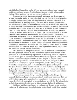 pârcălabul de Neamţ, făcu loc lui Arbure, întemeietorul unei mari seminţii
moldoveneşti, Isaia vornicul fu schimbat cu Bode, şi Negrilă păharnicul cu
Dajbog. Sfatul Moldovei era într-o premenire războinică.
În acelaşi avânt de răzbunare, domnul, ameninţat aşa de aproape, se
aruncă asupra lui Radu, pe care-l găsi, la 7 mart, la Soci, în ţinutul Bacăului,
pe când el înainta, ca şi craiul Matiaş odinioară, şi spre aceeaşi soartă, de-a
lungul Siretului, pe malul drept, spre Suceava. Vijelia aceasta nu putea s-o
înfrunte aşa un nevoiaş ca frumosul domn muntean. Ai săi părăsiră tabăra, şi
în mânile biruitorului căzu până şi semnul de stăpânire, schiptrul, buzduganul
învinsului, care-l putea pierde fiindcă nu ştia ce să facă cu dânsul. O sumă de
boieri munteni, înteţitori la luptă nouă, căzu în robie, şi, uitând că şi ei sunt
români ca dânsul, Ştefan se purtă cu dânşii ca şi cu tatarii mai ieri, ca şi mâni
cu turcii, ca şi cu oricine îi intra în ţară prădând şi întinzând mâna către
coroana lui bine păzită. Fără să aştepte stăruinţi şi făgăduieli de bani, el tăie pe
prinşi, iertând numai pe doi dintre dânşii, Mircea comisul şi Stan logofătul.
Amândoi aceştia fuseseră tovarăşi ai lui Vlad Ţepeş, poate prieteni ai lui Ştefan,
atunci când el se adăpostea la curtea cumplitului voievod. Ei se adăpostiseră la
Braşov după schimbarea de domnie din 1462, şi Radu, care-i privea ca hicleni,
ca trădători ai săi, îi ceruse înapoi de la saşi, împreună cu averile lor, într-una
din cele dintâi scrisori ale sale către dânşii.
Dar Radu nu se stâmpără numai cu atâta. Îl îndemnau turcii dunăreni,
ale căror ajutoare îi stăteau în ţară, cum se ştia aceasta şi de ardeleni. Vara,
prin iunie, el se încumeta iarăşi a pătrunde în Moldova şi, ca să se asigure de
ţinutul Putnei, pentru care se luptară de atâtea ori, ca şi pentru Chilia, domnii
români ai moldovenilor şi muntenilor, el puse meşteri să-i ridice o cetate
deasupra râuleţului Putna, cetatea Crăciuna. Tot atunci, desigur, se ridica,
pentru ca să apere vechea capitală a Târgoviştei, cetatea Teleajinului, pe
râuleţul cu acelaşi nume, care se varsă în Prahova. Şi din acelaşi gând de a face
din Ţara Românească un pământ apărat, aşa cum, mai ales prin silinţele lui
Ştefan, ajunsese a fi Moldova, răsări, tot în aceşti ani de vânzoleală războinică
fără preget, cetatea Bucureştilor, pe Dâmboviţa-de-jos, deasupra unei înălţimi
ce stăpânea drumul turcesc care venea de la Giurgiu.
Ştefan întoarse cu meşteşug cursul Siretului, luând astfel apa din
şanţurile Crăciunei. În apropierea acestui cuib muntean şi turcesc, el dură alte
întărituri de supraveghere, aşa încât de acum înainte el nu putea să se mai
teamă de o lovitură neaşteptată ca aceea din iarna trecută. Cei doi vrăjmaşi din
acelaşi sânge rămaseră astfel unul în faţa altuia, privindu-şi drept în ochi.
Lui Radu nu-i lipsea pofta de a se răzbuna mai departe şi mai temeinic,
nici aceea de a lua pentru dânsul pământul străin. Dar îl opriră două temeiuri,
 